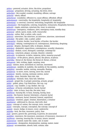 pohon - powered, actuator, drive, the drive, propulsion
pohonný - propulsion, driving, actuating, the drive, drive
pohoršení - the scandal, scandal, stumbling, offense, outrage
pohoršit - shock, offend
pohoršovat - scandalize, offensive to, cause offense, offended, offend
pohostinnost - conviviality, the hospitality, hospitality of, hospitality
pohostinný - a convivial, convivial, welcoming, hospitable, the hospitable
pohostinství - the hospitality, catering, hospitality, restaurants, Hospitality Services
pohostit - regale, entertain, entertain the, treat, to entertain
pohotovost - emergency, readiness, alert, emergency room, standby duty
pohotový - adroit, quick, ready, swift, resourceful
pohovka - settee, Bed, a settee, sofa, couch
pohovor - interviews, the interview, an interview, interview, interviewed
pohrabáč - the poker, rake, a poker, poker
pohraniční - frontier, border, local border, of border, the border
pohrdající - defying, contemptuous of, contemptuous, dismissing, despising
pohrdat - despise, disregard, defy, to despise, disdain
pohrdavý - disdainful, supercilious, contemptuous, scornful, dismissive
pohrdání - disdain, scorn, disregard, contempt, contempt for
pohroma - cataclysm, plague, scourge, disaster, calamity
pohroužit - to immerse, to delve, immerse, delve, immerse yourself
pohrudnice - of the pleura, pleura, pleural, the pleura, of pleura
pohrůžka - threat of, the threat, the threat of, threat, a threat
pohupovat - bob, rocking, jiggle, swaying, sway
pohyb - motion, move, movement of, exercise, movement
pohyblivost - mobility of, mobility, the mobility of, the mobility, motility
pohyblivý - movable, mobile, moving, moveable, floating
pohybovat - to move, move, moving, move the, moved
pohybový - kinetic, moving, motional, motion, motor
pohádka - story, fairytale, fairy tale, tale
pohádkový - fairytale, fairy, fairy tale, fabulous
pohánět - propel the, to propel, powering, actuate, propel
pohár - goblet, glass, Cup Selections, the cup, cup
pohárek - cup, tumbler, a cup, beaker, the cup
pohřbení - of burial, entombment, burial, buried
pohřbít - inter, to bury, bury the, the inter, bury
pohřbívat - burying the, to bury, burying, buring, bury
pohřeb - the funeral, funeral, Interment, a funeral, burial
pohřební - mortuary, burial, funereal, funeral, sepulchral
pojednání - treatises, paper, treatise, dissertation, a treatise
pojednávat - addressed in, discuss, deal with, deal
pojem - concept of, notion, the concept, term, concept
pojetí - concepts, concept, conception, the concept, concept of
pojistit - insure, hedge, to insure, cover, underwrite
pojistka - lock, the fuse, insurance, policy, fuse
pojit - govern, govern the, governing, to govern, be associated
pojištění - insurance, the insurance, assurance, of insurance, insurance of
pojišťovat - insuring, insuring the, to insure, insure, insured
pojmenovat - named, name the, name, call, to name
pojmenování - designation, denomination, naming, names, name
pojmout - accommodate, absorb, hold, contain, take
 