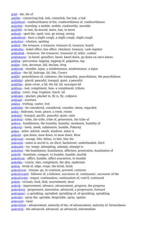 pojít - die, die of
pojítko - connecting link, link, commlink, the link, a link
pojízdnost - roadworthiness of the, roadworthiness of, roadworthiness
pojízdný - traveling, a mobile, mobile, roadworthy, movable
pojíždět - to taxi, be moved, move, taxi, to move
pokazit - spoil the, spoil, ruin, go wrong, wrong
pokašlávat - have a slight cough, a slight cough, slight cough
pokažení - vitiation, spoiling
poklad - the treasure, a treasure, treasure of, treasure, hoard
pokladna - ticket office, box office, checkout, treasury, cash register
pokladník - treasurer, the treasurer, treasurer of, teller, cashier
pokleknout - to kneel, genuflect, kneel, kneel down, go down on one's knees
poklep - percussion, tapping, tapping of, palpation, tap
pokles - loss, decrease, fall, decline, drop
poklesek - stumble, lapse, a misdemeanor, misdemeanor, a lapse
poklice - the lid, hubcaps, lid, lids, Covers
poklid - peacefulness of, calmness, the tranquility, peacefulness, the peacefulness
poklidný - placid, peaceful, tranquil, quiet, a peaceful
poklička - plate cover, a lid, the lid, lid, saucepan lid
poklona - nod, compliment, bow, a compliment, tribute
poklop - cover, trap, trapdoor, hatch, lid
poklopec - placket, placket to, fly is, fly, codpiece
poklopit - overturn
poklus - trotting, canter, trot
pokládat - be considered, considered, consider, deem, regarded
pokoj - bedroom, room, peace, a room, rooms
pokojný - tranquil, pacific, peaceful, quiet, calm
pokolení - tribe, the tribe, tribe of, generation, the tribe of
pokora - humbleness, the humility, humility, meekness, humility of
pokorný - lowly, meek, submissive, humble, Pokorný
pokos - miter, mitred, swath, windrow, miter is
pokosit - gun down, mow down, to mow down, Mow
pokousat - savage, bite, bitten, to bite, bite the
pokoutní - eaten in secret is, an illicit, backstreet, underhanded, illicit
pokoušet - try, tempt, attempting, attempt, attempt to
pokoření - the humiliation, humiliation, affliction, prostration, humiliation of
pokořit - humiliate, conquer, to humble, humble, mortify
pokořovat - afflict, humble, afflict yourselves, to humble
pokožka - cuticle, skin, complexion, the skin, epidermis
pokraj - brink of, edge, verge, the brink, brink
pokračovat - resume, go, to continue, proceed, continue
pokračovatel - follower of, a follower, successor of, continuator, successor of the
pokračování - sequel, continuation, continuation of, cont'd, continued
pokrm - victuals, food, dish, nourishment, meal
pokrok - improvement, advance, advancement, progress, the progress
pokrokový - progressive, innovative, advanced, a progressive, forward
pokropení - a sprinkling, sprinkled, sprinkling of, of sprinkling, sprinkling
pokropit - spray the, sprinkle, besprinkle, spray, spatter
pokroutit - twist
pokročilost - advancement, maturity of the, of advancement, maturity of, forwardness
pokročilý - the advanced, advanced, an advanced, intermediate
 