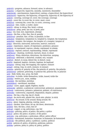 pokročit - progress, advance, forward, move, to advance
pokrytec - a hypocrite, hypocrite, smoothy, mawworm, dissembler
pokrytecký - sanctimonious, hypocritical, canting, a hypocritical, the hypocritical
pokrytectví - hypocrisy, the hypocrisy, of hypocrisy, hypocrisy of, the hypocrisy of
pokrytí - covering, coverage of, cover, the coverage, coverage
pokrýt - cover the, to cover the, to cover, meet, cover
pokrývat - covering the, cover the, to cover, covering, cover
pokrývač - tiler, roofer, a roofer, slater
pokrčit - shrug, to shrug, flex, bend, a shrug
pokukovat - peep, peek, eye out, to peek, peer
pokus - try, trial, test, experiment, attempt
pokuta - the fine, a fine, fine, fine of, penalty
pokutovat - penalize, fine, of fine, to penalize, to fine
pokušení - temptation, temptation to, tempted to, tempted, the temptation
pokušitel - tempter, the tempter, the tempter of, a tempter, tempter of
pokyn - direction, instructed, instruction, instruct, instructs
pokání - repentance, repent, of repentance, penitence, penance
pokárat - to reprimand, reprove, rebuke, reprimand, to rebuke
pokárání - reproof, censure, reprimanding, rebuke, reprimand
pokřikovat - chanting, vociferate, barrack, shout, to shout
pokřivení - Warp, distortion, distortions, the distortion, warping
pokřivený - deformed, a distorted, crooked, wry, warped
pokřivit - distort, to warp, distort the, to distort, warp
pokřtít - baptized, baptize, christen, baptism, be baptized
polapení - entrap, trap, the trapping, the capture, ensnare
polapit - entrap, trap, to catch, ensnare, to ensnare
polarita - polarity of, polarity of the, the polarity of, polarity, the polarity
polarizovat - polarize, polarizing, to polarize the, polarize the, to polarize
pole - field, fields, box, array, the field
polechtat - to tickle, tickle themselves, tickle, teased, tickle the
poledne - twelve p.m., noon, midday
poledník - the meridian, meridian
poledníkový - meridional, meridian
polekat - scare, appal, appall, frighten, startle
polemický - polemic, a polemical, controversial, polemical, argumentative
polemik - controversy, polemics, polemicist, polemic, of controversy
polemika - controversy, argument, disputation, dispute, polemic
poleno - the log, a log, log, log of, chunk
polepit - be stuck onto, plaster the, stuck onto, plaster, to stick
poletovat - fly around, to fly around, flying around, flit
poleva - glaze, topping, glazing, coating, sauce
polevit - slacken, slow down, let up, die down, deteriorate
polibek - kiss, the kiss, a kiss, kiss of
policajt - copper, a cop, policeman, cop, fed
policejní - policing, police, of police, the police, a police
policie - police, the police, of police, of the police
policista - cop, policeman, a policeman, officer, police officer
polidštit - humanized, humanize, humanise, to humanize, be humanized
politický - the political, policy, a political, a policy, political
politik - policies of, policy, of policies, politician, policies
politika - policies, policy is, policy of, policy, politics
 