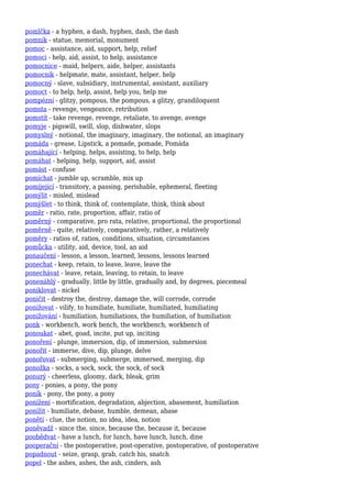 pomlčka - a hyphen, a dash, hyphen, dash, the dash
pomník - statue, memorial, monument
pomoc - assistance, aid, support, help, relief
pomoci - help, aid, assist, to help, assistance
pomocnice - maid, helpers, aide, helper, assistants
pomocník - helpmate, mate, assistant, helper, help
pomocný - slave, subsidiary, instrumental, assistant, auxiliary
pomoct - to help, help, assist, help you, help me
pompézní - glitzy, pompous, the pompous, a glitzy, grandiloquent
pomsta - revenge, vengeance, retribution
pomstít - take revenge, revenge, retaliate, to avenge, avenge
pomyje - pigswill, swill, slop, dishwater, slops
pomyslný - notional, the imaginary, imaginary, the notional, an imaginary
pomáda - grease, Lipstick, a pomade, pomade, Pomáda
pomáhající - helping, helps, assisting, to help, help
pomáhat - helping, help, support, aid, assist
pomást - confuse
pomíchat - jumble up, scramble, mix up
pomíjející - transitory, a passing, perishable, ephemeral, fleeting
pomýlit - misled, mislead
pomýšlet - to think, think of, contemplate, think, think about
poměr - ratio, rate, proportion, affair, ratio of
poměrný - comparative, pro rata, relative, proportional, the proportional
poměrně - quite, relatively, comparatively, rather, a relatively
poměry - ratios of, ratios, conditions, situation, circumstances
pomůcka - utility, aid, device, tool, an aid
ponaučení - lesson, a lesson, learned, lessons, lessons learned
ponechat - keep, retain, to leave, leave, leave the
ponechávat - leave, retain, leaving, to retain, to leave
ponenáhlý - gradually, little by little, gradually and, by degrees, piecemeal
poniklovat - nickel
poničit - destroy the, destroy, damage the, will corrode, corrode
ponižovat - vilify, to humiliate, humiliate, humiliated, humiliating
ponižování - humiliation, humiliations, the humiliation, of humiliation
ponk - workbench, work bench, the workbench, workbench of
ponoukat - abet, goad, incite, put up, inciting
ponoření - plunge, immersion, dip, of immersion, submersion
ponořit - immerse, dive, dip, plunge, delve
ponořovat - submerging, submerge, immersed, merging, dip
ponožka - socks, a sock, sock, the sock, of sock
ponurý - cheerless, gloomy, dark, bleak, grim
pony - ponies, a pony, the pony
poník - pony, the pony, a pony
ponížení - mortification, degradation, abjection, abasement, humiliation
ponížit - humiliate, debase, humble, demean, abase
ponětí - clue, the notion, no idea, idea, notion
poněvadž - since the, since, because the, because it, because
poobědvat - have a lunch, for lunch, have lunch, lunch, dine
pooperační - the postoperative, post-operative, postoperative, of postoperative
popadnout - seize, grasp, grab, catch his, snatch
popel - the ashes, ashes, the ash, cinders, ash
 