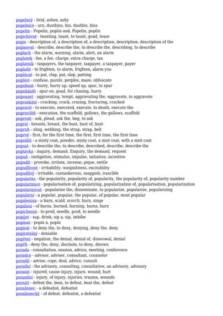 popelavý - livid, ashen, ashy
popelnice - urn, dustbins, bin, dustbin, bins
popelín - Popelín, poplin and, Popelin, poplin
popichovat - taunting, taunt, to taunt, goad, tease
popis - description of, a description of, a description, description, description of the
popisovat - describe, describe the, to describe the, describing, to describe
poplach - the alarm, warning, alarm, alert, an alarm
poplatek - fee, a fee, charge, extra charge, tax
poplatník - taxpayers, the taxpayer, taxpayer, a taxpayer, payer
poplašit - to frighten, to alarm, frighten, alarm you
poplácat - to pat, clap, pat, slap, patting
poplést - confuse, puzzle, perplex, maze, obfuscate
popohnat - hurry, hurry up, speed up, spur, to spur
popohánět - spur on, goad, for chasing, hurry
popouzet - aggravating, tempt, aggravating the, aggravate, to aggravate
popraskání - cracking, crack, crazing, fracturing, cracked
popravit - to execute, executed, execute, to death, execute the
popraviště - execution, the scaffold, gallows, the gallows, scaffold
poprosit - ask, plead, ask the, beg, to ask
poprsí - breasts, breast, the bust, bust of, bust
popruh - sling, webbing, the strap, strap, belt
poprvé - first, for the first time, the first, first time, the first time
poprášit - a misty coat, powder, misty coat, a mist coat, with a mist coat
popsat - to describe the, to describe, described, describe, describe the
poptávka - inquiry, demand, Enquiry, the demand, request
popud - instigation, stimulus, impulse, initiative, incentive
popudit - provoke, irritate, incense, pique, nettle
popudlivost - irritability, waspishness, excitability
popudlivý - irritable, cantankerous, snappish, irascible
popularita - the popularity, popularity of, popularity, the popularity of, popularity number
popularizace - popularisation of, popularizing, popularization of, popularisation, popularization
popularizovat - popularize the, disseminate, to popularize, popularize, popularizing
populární - a popular, popular, the popular, of popular, most popular
popálenina - a burn, scald, scorch, burn, singe
popálení - of burns, burned, burning, burns, burn
popíchnout - to prod, needle, prod, to needle
popíjet - sup, drink, sip a, sip, imbibe
popínat - popin a, popin
popírat - to deny the, to deny, denying, deny the, deny
popíratelný - deniable
popření - negation, the denial, denial of, disavowal, denial
popřít - deny the, deny, disclaim, to deny, disown
porada - consultation, session, advice, meeting, conference
poradce - advisor, adviser, consultant, counselor
poradit - advise, cope, deal, advice, consult
poradní - the advisory, consulting, consultative, an advisory, advisory
poranit - injured, cause injury, injure, wound, hurt
poranění - injury, of injury, injuries, trauma, wounds
porazit - defeat the, beat, to defeat, beat the, defeat
poraženec - a defeatist, defeatist
poraženecký - of defeat, defeatist, a defeatist
 