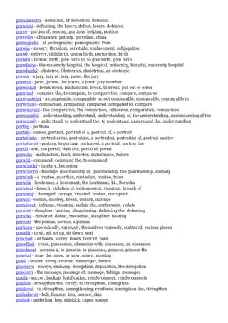 poraženectví - defeatism, of defeatism, defeatist
poražení - defeating, the losers, defeat, losers, defeated
porce - portion of, serving, portions, helping, portion
porcelán - chinaware, pottery, porcelain, china
pornografie - of pornography, pornography, Porn
poroba - slavery, thraldom, servitude, enslavement, subjugation
porod - delivery, childbirth, giving birth, parturition, birth
porodit - farrow, birth, give birth to, to give birth, give birth
porodnice - the maternity hospital, the hospital, maternity, hospital, maternity hospital
porodnický - obstetric, Obstetrics, obstetrical, an obstetric
porota - a jury, jury of, jury, panel, the jury
porotce - juror, jurors, the jurors, a juror, jury member
porouchat - break down, malfunction, break, to break, put out of order
porovnat - compare the, to compare, to compare the, compare, compared
porovnatelný - a comparable, comparable to, out comparable, comparable, comparable in
porovnání - comparison, comparing, compared, compared to, compare
porovnávací - the comparative, the comparison, reference, comparative, comparison
porozumění - understanding, understand, understanding of, the understanding, understanding of the
porozumět - understand, to understand the, to understand, understand the, understanding
portfej - portfolio
portrét - cameo, portrait, portrait of a, portrait of, a portrait
portrétista - portrait artist, portraitist, a portraitist, portraitist of, portrait painter
portrétovat - portray, to portray, portrayed, a portrait, portray the
portál - site, the portal, Web site, portal of, portal
porucha - malfunction, fault, disorder, disturbance, failure
poručit - command, command the, to command
poručnický - tutelary, hectoring
poručnictví - tutelage, guardianship of, guardianship, the guardianship, custody
poručník - a trustee, guardian, custodian, trustee, tutor
poručík - lieutenant, a lieutenant, the lieutenant, Lt., Boruvka
porušení - breach, violation of, infringement, violation, breach of
porušený - damaged, corrupt, violated, broken, corrupted
porušit - violate, disobey, break, disturb, infringe
porušovat - infringe, violating, violate the, contravene, violate
porážet - slaughter, beating, slaughtering, defeating the, defeating
porážka - defeat of, defeat, the defeat, slaughter, beating
porézní - the porous, porous, a porous
porůznu - sporadically, variously, themselves variously, scattered, various places
posadit - to sit, sit, sit up, sit down, seat
poschodí - of floors, storey, floors, floor of, floor
posedlost - craze, possession, obsession with, obsession, an obsession
posednout - possess a, to possess, to possess a, possess, possess the
posekat - mow the, mow, to mow, mown, mowing
posel - bearer, envoy, courier, messenger, herald
poselstvo - envoys, embassy, delegation, deputation, the delegation
poselství - the message, message of, message, tidings, messages
posila - succor, backup, fortification, reinforcement, reinforcements
posilnit - strengthen the, fortify, to strengthen, strengthen
posilovat - to strengthen, strengthening, reinforce, strengthen the, strengthen
poskakovat - bob, flounce, hop, bounce, skip
poskok - underling, hop, sidekick, caper, stooge
 