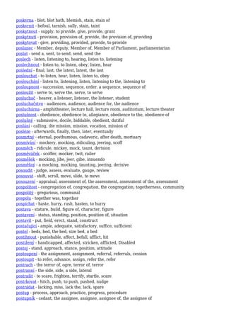 poskvrna - blot, blot hath, blemish, stain, stain of
poskvrnit - befoul, tarnish, sully, stain, taint
poskytnout - supply, to provide, give, provide, grant
poskytnutí - provision, provision of, provide, the provision of, providing
poskytovat - give, providing, provided, provide, to provide
poslanec - Member, deputy, Member of, Member of Parliament, parliamentarian
poslat - send a, sent, to send, send, send the
poslech - listen, listening to, hearing, listen to, listening
poslechnout - listen to, to listen, obey, listen, hear
poslední - final, last, the latest, latest, the last
poslouchat - to listen, hear, listen, listen to, obey
poslouchání - listen to, listening, listen, listening to the, listening to
posloupnost - succession, sequence, order, a sequence, sequence of
posloužit - serve to, serve the, serve, to serve
posluchač - hearer, a listener, listener, the listener, student
posluchačstvo - audiences, audience, audience for, the audience
posluchárna - amphitheater, lecture hall, lecture room, auditorium, lecture theater
poslušnost - obedience, obedience to, allegiance, obedience to the, obedience of
poslušný - submissive, docile, biddable, obedient, dutiful
poslání - calling, the mission, mission, vocation, mission of
posléze - afterwards, finally, then, later, eventually
posmrtný - eternal, posthumous, cadaveric, after death, mortuary
posmívání - mockery, mocking, ridiculing, jeering, scoff
posměch - ridicule, mickey, mock, taunt, derision
posměváček - scoffer, mocker, twit, railer
posměšek - mocking, jibe, jeer, gibe, innuendo
posměšný - a mocking, mocking, taunting, jeering, derisive
posoudit - judge, assess, evaluate, gauge, review
posouvat - shift, scroll, move, slide, to move
posouzení - appraisal, assessment of, the assessment, assessment of the, assessment
pospolitost - congregation of, congregation, the congregation, togetherness, community
pospolitý - gregarious, communal
pospolu - together was, together
pospíchat - haste, hurry, rush, hasten, to hurry
postava - stature, build, figure of, character, figure
postavení - status, standing, position, position of, situation
postavit - put, field, erect, stand, construct
postačující - ample, adequate, satisfactory, suffice, sufficient
postel - beds, bed, the bed, size bed, a bed
postihnout - punishable, affect, befall, afflict, hit
postižený - handicapped, affected, stricken, afflicted, Disabled
postoj - stand, approach, stance, position, attitude
postoupení - the assignment, assignment, referral, referrals, cession
postoupit - to refer, advance, assign, refer the, refer
postrach - the terror of, ogre, terror of, terror
postranní - the side, side, a side, lateral
postrašit - to scare, frighten, terrify, startle, scare
postrkovat - hitch, push, to push, pushed, nudge
postrádat - lacking, miss, lack the, lack, spare
postup - process, approach, practice, progress, procedure
postupník - cedant, the assignee, assignee, assignee of, the assignee of
 