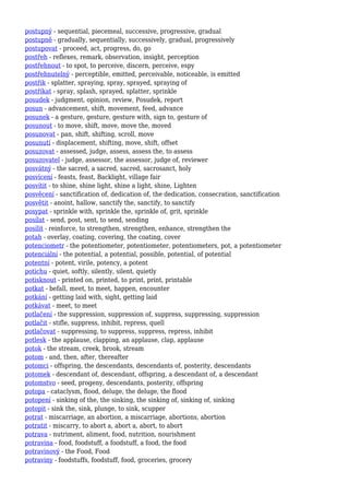 postupný - sequential, piecemeal, successive, progressive, gradual
postupně - gradually, sequentially, successively, gradual, progressively
postupovat - proceed, act, progress, do, go
postřeh - reflexes, remark, observation, insight, perception
postřehnout - to spot, to perceive, discern, perceive, espy
postřehnutelný - perceptible, emitted, perceivable, noticeable, is emitted
postřik - splatter, spraying, spray, sprayed, spraying of
postříkat - spray, splash, sprayed, splatter, sprinkle
posudek - judgment, opinion, review, Posudek, report
posun - advancement, shift, movement, feed, advance
posunek - a gesture, gesture, gesture with, sign to, gesture of
posunout - to move, shift, move, move the, moved
posunovat - pan, shift, shifting, scroll, move
posunutí - displacement, shifting, move, shift, offset
posuzovat - assessed, judge, assess, assess the, to assess
posuzovatel - judge, assessor, the assessor, judge of, reviewer
posvátný - the sacred, a sacred, sacred, sacrosanct, holy
posvícení - feasts, feast, Backlight, village fair
posvítit - to shine, shine light, shine a light, shine, Lighten
posvěcení - sanctification of, dedication of, the dedication, consecration, sanctification
posvětit - anoint, hallow, sanctify the, sanctify, to sanctify
posypat - sprinkle with, sprinkle the, sprinkle of, grit, sprinkle
posílat - send, post, sent, to send, sending
posílit - reinforce, to strengthen, strengthen, enhance, strengthen the
potah - overlay, coating, covering, the coating, cover
potenciometr - the potentiometer, potentiometer, potentiometers, pot, a potentiometer
potenciální - the potential, a potential, possible, potential, of potential
potentní - potent, virile, potency, a potent
potichu - quiet, softly, silently, silent, quietly
potisknout - printed on, printed, to print, print, printable
potkat - befall, meet, to meet, happen, encounter
potkání - getting laid with, sight, getting laid
potkávat - meet, to meet
potlačení - the suppression, suppression of, suppress, suppressing, suppression
potlačit - stifle, suppress, inhibit, repress, quell
potlačovat - suppressing, to suppress, suppress, repress, inhibit
potlesk - the applause, clapping, an applause, clap, applause
potok - the stream, creek, brook, stream
potom - and, then, after, thereafter
potomci - offspring, the descendants, descendants of, posterity, descendants
potomek - descendant of, descendant, offspring, a descendant of, a descendant
potomstvo - seed, progeny, descendants, posterity, offspring
potopa - cataclysm, flood, deluge, the deluge, the flood
potopení - sinking of the, the sinking, the sinking of, sinking of, sinking
potopit - sink the, sink, plunge, to sink, scupper
potrat - miscarriage, an abortion, a miscarriage, abortions, abortion
potratit - miscarry, to abort a, abort a, abort, to abort
potrava - nutriment, aliment, food, nutrition, nourishment
potravina - food, foodstuff, a foodstuff, a food, the food
potravinový - the Food, Food
potraviny - foodstuffs, foodstuff, food, groceries, grocery
 