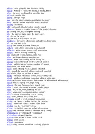 bázlivě - timid, gingerly, awe, fearfully, timidly
báňský - Mining, of Mines, the mining, a mining, Mines
bérec - the lower leg, lower leg, leg, shin, tibia
béčko - B corridor, bin
béžový - a beige, beige
bída - poverty, misery, squalor, destitution, the misery
bídný - squalid, scurvy, miserable, pitiful, wretched
bídácký - miscreant
bílit - whitewash, bleach, whiten, etiolate, blanch
bílkovina - protein, a protein, protein of, the protein, albumen
bít - hitting, beat, hit, hitting the, beating
bóje - the buoys, a buoy, buoy, the buoy, buoys
bór - boron, the boron
býk - ox, bull, a bull, taurus, the bull
býložravec - herbivore, a herbivore, an herbivore, herbivores
být - be, be a, are, to be
bývalý - the former, a former, former, ex
bědovat - wail, whine, lamenting, moan, lament
bědování - whine, moan, lament, wail, lamentation
bědující - wailful, wailing, lamenting
běh - course of, course, running, race, run
běhat - jog, to run, jogging, running, run
během - when, over, during, within, during the
běhoun - cursor, the tread, tire tread, tread, tread of
běhání - walking tracks, jogging, running, of running
bělet - Belet, run much, Beleta
bělice - dace, whiting, roaches, roach, whitefish
bělit - bleach, be bleached, whiten, whitened, bleached
bělič - fuller, bleacher, of bleach, bleach
běloba - whiteout, whiteness, ceruse, white, white paint
běloch - paleface, white man, caucasian, white, a white man
bělost - whiteness, the whiteness, brightness, the whiteness of, whiteness of
běsnit - seethe, raging, rave, rage, ramp
běsnění - the fury, Rampage, fury, fury of, rage
běžec - runner, the runner, a runner, traveler, jogger
běžet - run, to run, work, running, run the
běžný - usual, current, common, going, ordinary
běžící - running, the running, runs, a running
břeh - coast, ashore, bank, shore, side
břemeno - proof, of proof, weight, burden, onus
břevno - bar, beam, crossbar, the bar, the crossbar
břečka - dishwater, slurry, a slurry, slush, mush
břečťan - ivy, the ivy, with ivy, of ivy
břichatý - potbellied, paunchy, bellied, abdominous
břicho - the abdomen, stomach, abdomen, belly, tummy
břichomluvec - a ventriloquist, ventriloquist
břichomluvectví - ventriloquism
břidlice - slate, slates, of slate, shales, shale
břinkot - clink, jangle
břitkost - poignancy
břitký - crisp, incisive, trenchant, crushing, poignant
 