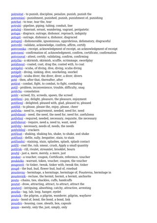 potrestat - to punish, discipline, penalize, punish, punish the
potrestání - punishment, punished, punish, punishment of, punishing
potrhat - to tear, tear the, tear
potrubí - pipeline, piping, tubing, conduit, line
potulný - itinerant, errant, wandering, vagrant, peripatetic
potupa - disgrace, outrage, dishonor, reproach, indignity
potupit - outrage, dishonor a, dishonor, disgraced
potupný - dishonorable, ignominious, opprobrious, defamatory, disgraceful
potvrdit - validate, acknowledge, confirm, affirm, certify
potvrzenka - receipt, acknowledgment of receipt, an acknowledgment of receipt
potvrzení - confirmation of, acknowledgment, confirm, certificate, confirmation
potvrzovat - attest, certify, validating, confirm, confirming
potyčka - a skirmish, skirmish, scuffle, scrimmage, swordplay
potáhnout - coated, coat, drag the, coated with, to coat
potápění - scuba, of diving, dive, diving, scuba diving
potápět - diving, sinking, dive, snorkeling, snorkel
potápěč - scuba diver, the diver, diver, a diver, divers
poté - then, after that, thereafter, after
potírat - combat, fight, to combat, to fight, combating
potíž - problem, inconvenience, trouble, difficulty, snag
potěcha - consolation
potěr - screed, fry, screeds, spawn, the screed
potěšení - joy, delight, pleasure, the pleasure, enjoyment
potěšený - delighted, pleased with, glad, pleased to, pleased
potěšit - to please, please the, enjoy, please, cheer
potřeba - need to, requirement, needed, need for, need
potřebnost - need, the need, the need for, need for, usefulness
potřebný - required, needed, necessary, requisite, the necessary
potřebovat - require, need a, need to, want, need
potřeby - necessary, needs of, needs, the needs
potřeštěný - crackers
potřásat - shaking, shaking his, shake, to shake, and shake
potřísnit - defile, sully, bespatter, stain, to stain
potřísnění - staining, stain, splashes, splash, splash contact
potřít - coat the, rub, smear, crush, Apply a small quantity
potůček - rill, rivulet, streamlet, brooklet, bourn
pouhý - just a, mere, merely, a mere, just
poukaz - a voucher, coupon, Certificate, reference, voucher
poukázka - warrant, token, voucher, coupon, the voucher
poupravit - to tinker, tweak, tinker with, tweak the, tinker
poupě - the bud, bud, flower bud, bud of, rosebud
poustevna - hermitage, a hermitage, hermitage of, Poustevna, hermitage in
poustevník - recluse, the hermit, hermit, a hermit, anchorite
pouta - chains, ties, shackles, cuffs, handcuffs
poutat - draw, attracting, attract, to attract, attract the
poutavý - intriguing, absorbing, catchy, attractive, arresting
poutko - tag, tab, loop, hanger, eyelet
poutník - the pilgrim, a pilgrim, wanderer, pilgrim, wayfarer
pouto - bond of, bond, the bond, a bond, link
pouzdro - housing, case, sheath, box, capsule
pouze - merely, only the, just, simply, only
 