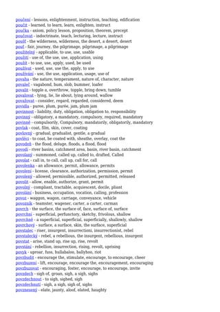 poučení - lessons, enlightenment, instruction, teaching, edification
poučit - learned, to learn, learn, enlighten, instruct
poučka - axiom, policy lesson, proposition, theorem, precept
poučovat - indoctrinate, teach, lecturing, lecture, instruct
poušť - the wilderness, wilderness, the desert, a desert, desert
pouť - fair, journey, the pilgrimage, pilgrimage, a pilgrimage
použitelný - applicable, to use, use, usable
použití - use of, the use, use, application, using
použít - to use, use, apply, used, be used
používat - used, use, use the, apply, to use
používání - use, the use, application, usage, use of
povaha - the nature, temperament, nature of, character, nature
povaleč - vagabond, bum, slob, bummer, loafer
povalit - topple a, overthrow, topple, bring down, tumble
povalovat - lying, lie, lie about, lying around, wallow
považovat - consider, regard, regarded, considered, deem
povidla - puree, plum, purée, jam, plum jam
povinnost - liability, duty, obligation, obligation to, responsibility
povinný - obligatory, a mandatory, compulsory, required, mandatory
povinně - compulsorily, Compulsory, mandatorily, obligatorily, mandatory
povlak - coat, film, skin, cover, coating
povlovný - gradual, gradualist, gentle, a gradual
povléci - to coat, be coated with, sheathe, overlay, coat the
povodeň - the flood, deluge, floods, a flood, flood
povodí - river basins, catchment area, basin, river basin, catchment
povolaný - summoned, called up, called to, drafted, Called
povolat - call in, to call, call up, call for, call
povolenka - an allowance, permit, allowance, permits
povolení - license, clearance, authorization, permission, permit
povolený - allowed, permissible, authorized, permitted, released
povolit - allow, enable, authorize, grant, permit
povolný - compliant, tractable, acquiescent, docile, pliant
povolání - business, occupation, vocation, calling, profession
povoz - waggon, wagon, carriage, conveyance, vehicle
povozník - teamster, wagener, carter, a carter, carman
povrch - the surface, the surface of, face, surface of, surface
povrchní - superficial, perfunctory, sketchy, frivolous, shallow
povrchně - a superficial, superficial, superficially, shallowly, shallow
povrchový - surface, a surface, skin, the surface, superficial
povstalec - riser, insurgent, insurrectioni, insurrectionist, rebel
povstalecký - rebel, a rebellious, the insurgent, rebellious, insurgent
povstat - arise, stand up, rise up, rise, revolt
povstání - rebellion, insurrection, rising, revolt, uprising
povyk - uproar, fuss, hullabaloo, ballyhoo, riot
povzbudit - encourage the, stimulate, encourage, to encourage, cheer
povzbuzení - lift, encourage, encourage the, encouragement, encouraging
povzbuzovat - encouraging, foster, encourage, to encourage, invite
povzdech - sigh of, groan, sigh, a sigh, sighs
povzdechnout - to sigh, sighed, sigh
povzdechnutí - sigh, a sigh, sigh of, sighs
povznesený - elate, jaunty, aloof, elated, haughty
 
