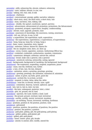 povznášet - edify, enhancing the, elevate, enhance, enhancing
povznést - raise, sublime, elevate, to rise, rise
povídat - talking, tell, chat, talk, to talk
povídavost - chattiness
povídavý - conversational, gossipy, gabby, narrative, talkative
povídka - short story, story, the short story, a short story, tale
povídání - story, narration, chat, talking, talk
povýšenec - shoddy, the upstart, mushroom, upstart, parvenu
povýšení - advancement, advancement of, promotion, promotions, the Advancement
povýšený - promoted, arrogant, supercilious, haughty, condescending
povýšit - elevate, exalt, upgrade, promote, raise
povědomí - awareness of, knowledge, the awareness, raising, awareness
povědět - tell, say, tell you, to say, to tell
pověra - a superstition, the superstition, myth, superstition
pověrčivý - the superstitious, superstitious, a superstitious, of superstitious
pověsit - hang, hang up, hang the, to hang, hang a
pověst - fame, rumor, reputation, story, legend
pověstný - notorious, famous, known for, famous for
povětří - the air, kingdom come, blow, air, blow up
pověřenec - envoy, trustee, appointee, nominee, Authorising Officer has
pověření - credential, credentials, authorization, mandate, commission
pověřit - commission, delegate, authorize, entrust the, entrust
povšechný - broad, make only a general, only a general
povšimnutí - unnoticed, noticing, noteworthy, noting, ignored
pozadí - backgrounds, background of, backdrop, the background, background
pozastavení - the suspension, suspending, suspend, suspension, pause
pozbýt - cease, lose the, forfeited, lose, forfeit
pozdní - a late, of late, late, the late, delayed
pozdrav - salutation, salute, a greeting, greetings, greeting
pozdravení - greeting, greetings, the salutation, salutation of, salutation
pozdravit - salute, to greet, say hello, greet, greet the
pozdravovat - acclaim the, to acclaim, acclaim
pozdržet - suspend, to delay, delay, delay the, defer
pozdvihnout - raise the, to elevate, elevate, raise, uplift
pozdvižení - commotion, disarray, turmoil, upheaval, uproar
pozdě - late, late to, late in, later, too late
pozdější - the later, subsequent, posterior, later, a later
pozemek - plot, lot, ground, site of, land
pozemkový - agrarian, the Land, landed, a land, Land
pozemní - the ground, ground, overland, land, terrestrial
pozemský - earthly, worldly, mortal, terrestrial, mundane
pozemšťan - an earthling, Terran, terrestrial, earthling, Earthman
pozice - positions, position of, the position, position, rank
pozinkovat - galvanized
pozitiv - positives, positive, the positives, of positives, the positive
pozitivní - positive, the positive, a positive
pozlacení - gold plate, gilding, gilt, the gold plating, gold plating
pozlacený - gilded, golden, gold plated, gilt
pozlatit - gilded, gild, gold plated
pozlátko - tinsel, veneer, gloss, gilt, facade
pozměnit - amend, to amend, alter, modify, amend the
 