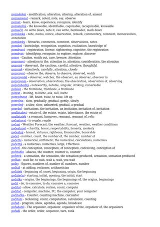 pozměnění - modification, alteration, altering, alteration of, amend
poznamenat - remark, noted, note, say, observe
poznat - learn, know, experience, recognize, identify
poznatelný - the knowable, identifiable, cognizable, recognizable, knowable
poznačit - to write down, note it, can write, bootloader, mark down
poznámka - note, memo, notice, observation, remark, commentary, comment, memorandum,
annotation
poznámky - Remarks, comments, comment, observations, notes
poznání - knowledge, recognition, cognition, realization, knowledge of
poznávací - registration, license, sightseeing, cognitive, the registration
poznávat - identifying, recognize, to explore, explore, discover
pozor - Caution, watch out, care, beware, Attention
pozornost - attention to the, attention to, attention, consideration, the attention
pozorný - observant, the cautious, careful, attentive, thoughtful
pozorně - attentively, carefully, attention, closely
pozorovat - observe the, observe, to observe, observed, watch
pozorovatel - observer, watcher, the observer, an observer, observer in
pozorování - observation, observations, the observation, observation of, observing
pozoruhodný - noteworthy, notable, singular, striking, remarkable
pozoun - the trombone, trombone, a trombone
pozvat - inviting, to invite, ask, call, invite
pozvednout - lift, boost, raise, to raise, lift up
pozvolna - slow, gradually, gradual, gently, slowly
pozvolný - a slow, slow, unhurried, gradual, a gradual
pozvání - invitations, the invitation, an invitation, invitation of, invitation
pozůstalost - estate of, the estate, estate, inheritance, the estate of
pozůstatek - a remnant, hangover, remnant, remnant of, relic
počastovat - to regale, regale
počasí - Weather Forecast, the weather, forecast, weather, weather conditions
počestnost - chastity, honor, respectability, honesty, modesty
počestný - honest, virtuous, righteous, Honourable, honorable
počet - number, count, the number of, the number, number of
početní - numerical, arithmetic, the numerical, calculations, numerous
početný - a numerous, numerous, large, Effectives
početí - the conception, conception, of conception, conceiving, conception of
počitadlo - abacus, the counter, counter is, counter
počitek - a sensation, the sensation, the sensation produced, sensation, sensation produced
počkat - wait for, to wait, wait a, wait, you wait
počty - figures, numbers of, number of, numbers, number
počtář - at adding, reckoner, arithmetician
počátek - beginning of, onset, beginning, origin, the beginning
počáteční - starting, initial, opening, the initial, start
počátky - origins, the beginnings, the beginnings of, the origins, beginnings
počít - do, to conceive, to do, conceive a, conceive
počítat - allow, calculate, reckon, count, compute
počítač - computer, machine, PC, the computer, your computer
počítačka - Counter, counting machine, calculator
počítání - reckoning, count, computation, calculation, counting
pořad - program, show, agendas, agenda, broadcast
pořadatel - The organizer, organizer, organizer of the, organizer of, the organizers
pořadí - the order, order, sequence, turn, rank
 