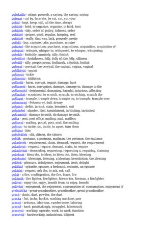 pořekadlo - adage, proverb, a saying, the saying, saying
pořezat - cut by, lacerate, be cut, cut, cut your
pořád - kept, keep, still, all the time, always
pořádat - hold, to organize, organize, to hold, host
pořádek - tidy, order of, policy, tidiness, order
pořádný - proper, good, regular, lumping, real
pořádně - really, that was, lack, properly, pretty
pořídit - buy, capture, take, purchase, acquire
pořízení - the acquisition, purchase, acquisitions, acquisition, acquisition of
pošeptat - whisper, whisper to, whispered, to whisper, whispering
pošetile - foolishly, unwisely, silly, foolish
pošetilost - foolishness, folly, folly of, the folly, silliness
pošetilý - silly, preposterous, foolhardy, a foolish, foolish
poševní - cervical, the cervical, the vaginal, vagina, vaginal
pošilhávat - squint
pošimrat - tickle
pošimrání - titillation
poškodit - harm, corrupt, impair, damage, hurt
poškození - harm, corruption, damage, damage to, damage to the
poškozující - detrimental, damaging, harmful, injurious, affecting
poškrábat - scratched, to scratch, scratch, scratching, scratch the
pošlapat - trample, trample down, trample on, to trample, trample over
pošmourný - Pošmourný, dull, dreary
pošpinit - defile, tarnish, stain, besmirch, soil
pošpinění - slander, libel, tarnishment, tarnishing, tarnished
pošramotit - damage to smth, do damage to smth.
pošta - post, post office, mailing, mail, mailbox
poštovní - mailing, postal, post, mail, the mailing
poštvat - to incite, sic, incite, to upset, turn them
poštípat - bite
poštěváček - clit, clitoris, the clitoris
pošťák - postman, a postman, mailman, the postman, the mailman
požadavek - requirement, claim, demand, request, the requirement
požadovat - request, require, demand, claim, to require
požadování - demanding, requesting, requesting a, requiring, claiming
požehnat - bless the, to bless, to bless the, bless, blessing
požehnání - blessings, blessing, a blessing, benediction, the blessing
požitek - pleasure, indulgence, enjoyment, treat, delight
požitkář - sybarite, epicure, a hedonist, hedonist, an epicure
požádat - request, ask the, to ask, ask, call
požár - a fire, conflagration, the fire, blaze, fire
požárník - fire fighter, firefighter, fireworker, fireman, a firefighter
požívat - enjoy the, enjoy, benefit from, to enjoy, benefit
požívání - enjoyment, the enjoyment, consumption of, consumption, enjoyment of
prababička - great-grandmother, grandmother, great grandmother
prach - dusts, dust, powder, the dust
pracka - fist, tache, buckle, washing machine, paw
pracný - arduous, laborious, cumbersome, laboring
pracně - hard, painstakingly, struggled, laboriously
pracovat - working, operate, work, to work, function
pracovitý - hardworking, industrious, diligent
 