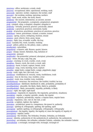 pracovna - office, workroom, a study, study
pracovní - occupational, labor, operational, working, work
pracovník - operator, worker, employee, the worker, staff
pracující - the working, working, operating, workers
prací - wash, work, works, the work, theses
pradávný - the ancient, immemorial, an ancient, ancient
pragmatický - the pragmatic, a pragmatic, pragmatical, pragmatic
prak - catapult, sling, a slingshot, slingshot, slingshot to
prakticky - virtually, practical, practice, practically, almost
praktický - a practical, practical, convenient, handy
praktik - of practices, practitioner, practices of, practices, practice
praktikant - intern, practitioner, trained, a trainee, trainee
pramen - spring, source, wellspring, fountain, strand
pramice - punt, wherry, ferry, pram, barge
pranice - fight, fray, scramble, scuffle, the fray
praní - Laundry Dry, wash, Laundry, washing
pranýř - pillory, pillory in, the pillory, stake, a pillory
praobyvatel - autochthon
prapodivný - a bizarre, odd, Bizzare, quaint, bizarre
prapor - ensign, banner, Battalion, flag, battalion of
praporeček - pennant
prapůvodní - the primordial, primeval, aboriginal, primordial, primitive
prase - swine, the pig, a pig, hog, pig
praskat - cracking, to crack, crackle, crack, creak
prasklina - fissure, crack, the crack, a crack, split
prasknout - burst, to burst, rupture, break, crack
prasknutí - snap, crack, bursting, burst, rupture
prasátko - piggy bank, a piggy bank, a piggy, piggybank, piggy
pravda - truth, right, fact, the truth, true
pravdivost - truthfulness of, veracity, verity, truthfulness, truth
pravdivý - true of, the true, true, truthful, a true
pravdivě - truth, true, truthful, truly, truthfully
pravdomluvný - veracious, the veracious, the truthful, truthful, be true
pravděpodobnost - likelihood, likelihood of, odds, probability, probability of
pravděpodobný - plausible, the likely, likely, likely to, probable
pravděpodobně - likely, presumably, arguably, probably, is likely
pravice - right, the right, right hand
pravidelnost - regularity of, regularity, the regularity, periodicity, steadiness
pravidelný - regular, a regular, periodic, steady, the regular
pravidelně - regularly, periodically, regular, a regular basis, regular basis
pravidlo - regulation, rule, rule of, the rule, a rule
pravičák - a rightist, rightist, the rightist
pravomoc - jurisdiction, power to, competence, the power to, authority
pravopis - spelling of, orthography, spelling, the spelling, spell
pravopisný - spelled, spelling, in orthography, orthographic, orthography
pravoplatnost - the legality, legality, the legality of, nises the legality of, legality of
pravoplatný - rightful, lawful
pravoslavný - the Ortodox, The Orthodox, Ortodox, Orthodox, an Orthodox
pravost - identity, authenticity of, the authenticity of, authenticity, the authenticity
pravověrný - an orthodox, the orthodox, orthodox Catholic, orthodox, the orthodox Catholic
pravoúhelník - a rectangle, rectangle with, rectangle, rectangle of
 