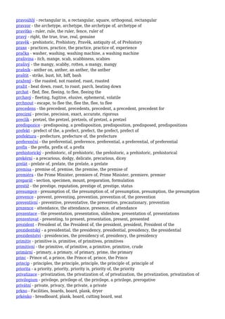 pravoúhlý - rectangular in, a rectangular, square, orthogonal, rectangular
pravzor - the archetype, archetype, the archetype of, archetype of
pravítko - ruler, rule, the ruler, fence, ruler of
pravý - right, the true, true, real, genuine
pravěk - prehistoric, Prehistory, Pravěk, antiquity of, of Prehistory
praxe - practices, practice, the practice, practice of, experience
pračka - washer, washing, washing machine, a washing machine
prašivina - itch, mange, scab, scabbiness, scabies
prašivý - the mangy, scabby, rotten, a mangy, mangy
prašník - anther on, anther, an anther, the anther
praštit - strike, bust, hit, biff, bash
pražený - the roasted, not roasted, roast, roasted
pražit - beat down, roast, to roast, parch, beating down
prchat - fled, flee, fleeing, to flee, fleeing the
prchavý - fleeting, fugitive, elusive, ephemeral, volatile
prchnout - escape, to flee the, flee the, flee, to flee
precedens - the precedent, precedents, precedent, a precedent, precedent for
precizní - precise, precision, exact, accurate, rigorous
preclík - pretzel, the pretzel, pretzels, of pretzel, a pretzel
predispozice - predisposing, a predisposition, predisposition, predisposed, predispositions
prefekt - prefect of the, a prefect, prefect, the prefect, prefect of
prefektura - prefecture, prefecture of, the prefecture
preferenční - the preferential, preference, preferential, a preferential, of preferential
prefix - the prefix, prefix of, a prefix
prehistorický - prehistoric, of prehistoric, the prehistoric, a prehistoric, prehistorical
prekérní - a precarious, dodgy, delicate, precarious, dicey
prelát - prelate of, prelate, the prelate, a prelate
premisa - premise of, premise, the premise, the premise of
premiéra - the Prime Minister, premiere of, Prime Minister, premiere, premier
preparát - section, specimen, mount, preparation, formulation
prestiž - the prestige, reputation, prestige of, prestige, status
presumpce - presumption of, the presumption of, of presumption, presumption, the presumption
prevence - prevent, preventing, prevention, prevention of, the prevention
preventivní - preventive, preventative, the preventive, precautionary, prevention
prezence - attendance, the attendance, presence, of attendance
prezentace - the presentation, presentation, slideshow, presentation of, presentations
prezentovat - presenting, to present, presentation, present, presented
prezident - President of, the President of, the president, president, President of the
prezidentský - a presidential, the presidency, presidential, presidency, the presidential
prezidentství - presidencies, the presidency of, presidency, the presidency
primitiv - primitive is, primitive, of primitives, primitives
primitivní - the primitive, of primitive, a primitive, primitive, crude
primární - primary, a primary, of primary, prime, the primary
princ - Prince of, a prince, the Prince of, prince, the Prince
princip - principles, the principle, principle, the principle of, principle of
priorita - a priority, priority, priority is, priority of, the priority
privatizace - privatization, the privatization of, of privatization, the privatization, privatization of
privilegium - privilege, privilege of, the privilege, a privilege, prerogative
privátní - private, privacy, the private, a private
prkno - Facilities, boards, board, plank, dryer
prkénko - breadboard, plank, board, cutting board, seat
 
