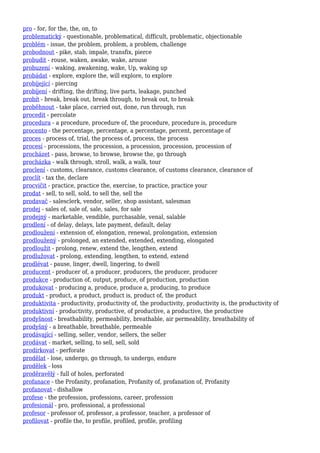 pro - for, for the, the, on, to
problematický - questionable, problematical, difficult, problematic, objectionable
problém - issue, the problem, problem, a problem, challenge
probodnout - pike, stab, impale, transfix, pierce
probudit - rouse, waken, awake, wake, arouse
probuzení - waking, awakening, wake, Up, waking up
probádat - explore, explore the, will explore, to explore
probíjející - piercing
probíjení - drifting, the drifting, live parts, leakage, punched
probít - break, break out, break through, to break out, to break
proběhnout - take place, carried out, done, run through, run
procedit - percolate
procedura - a procedure, procedure of, the procedure, procedure is, procedure
procento - the percentage, percentage, a percentage, percent, percentage of
proces - process of, trial, the process of, process, the process
procesí - processions, the procession, a procession, procession, procession of
procházet - pass, browse, to browse, browse the, go through
procházka - walk through, stroll, walk, a walk, tour
proclení - customs, clearance, customs clearance, of customs clearance, clearance of
proclít - tax the, declare
procvičit - practice, practice the, exercise, to practice, practice your
prodat - sell, to sell, sold, to sell the, sell the
prodavač - salesclerk, vendor, seller, shop assistant, salesman
prodej - sales of, sale of, sale, sales, for sale
prodejný - marketable, vendible, purchasable, venal, salable
prodlení - of delay, delays, late payment, default, delay
prodloužení - extension of, elongation, renewal, prolongation, extension
prodloužený - prolonged, an extended, extended, extending, elongated
prodloužit - prolong, renew, extend the, lengthen, extend
prodlužovat - prolong, extending, lengthen, to extend, extend
prodlévat - pause, linger, dwell, lingering, to dwell
producent - producer of, a producer, producers, the producer, producer
produkce - production of, output, produce, of production, production
produkovat - producing a, produce, produce a, producing, to produce
produkt - product, a product, product is, product of, the product
produktivita - productivity, productivity of, the productivity, productivity is, the productivity of
produktivní - productivity, productive, of productive, a productive, the productive
prodyšnost - breathability, permeability, breathable, air permeability, breathability of
prodyšný - a breathable, breathable, permeable
prodávající - selling, seller, vendor, sellers, the seller
prodávat - market, selling, to sell, sell, sold
prodírkovat - perforate
prodělat - lose, undergo, go through, to undergo, endure
prodělek - loss
proděravělý - full of holes, perforated
profanace - the Profanity, profanation, Profanity of, profanation of, Profanity
profanovat - dishallow
profese - the profession, professions, career, profession
profesionál - pro, professional, a professional
profesor - professor of, professor, a professor, teacher, a professor of
profilovat - profile the, to profile, profiled, profile, profiling
 