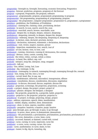 prognostika - foresight on, foresight, forecasting, economic forecasting, Prognostics
prognóza - forecast, prediction, prognosis, prognosis of, the forecast
program - a program, Programme, the program, software
programovat - programmable, program, programmed, programming, to program
programování - the programming, programming of, programming, program
programátor - the programmer, computer programmer, programmer to, programmer, a programmer
prohibice - prohibition, the Prohibition, of Prohibition
prohlašovat - claiming the, claiming, claim, proclaiming, declare
prohledat - to search, to scan, search, search the, scan
prohledávat - searched, search, browse, searchable, scan
prohloubit - deepen the, to deepen, deepen, enhance, deepening
prohlubovat - deepening, intensify, to deepen, deepen the, deepen
prohlubování - widening, deepen, the deepening, deepening of, deepening
prohlásit - to declare, state, declared, proclaim, declare
prohlášení - declaration, statement, statements, a declaration, declarations
prohlédnout - visit, review, inspect, examine, peruse
prohlídka - inspection, examination, tour, search, tour of
prohlížet - of cost, browse, view, to view, cost
prohnanost - cunning, cleverness, cunning of, deviousness, the cunning
prohnaný - devious, canny, cannie, cunning, foxy
prohnilý - the rotten, rotten, corrupt, rotted, a rotten
prohnout - to bend, flex, deflect, sag, curl
prohodit - interject, swap the, interpose, swap, swapped
prohovořit - talk out
prohra - loss, defeat, Losing, lost, Lose
prohrabat - dig, rummage, to dig
prohrabávat - rummaging, to ransack, rummaging through, rummaging through the, ransack
prohrát - lose, losing, lose the, lose a, to lose
prohýbat - curved, bend, flex, to sag, sag
prohřešek - misdemeanor, infraction, misconduct, transgression, offense
projednání - consultation, discuss, consideration, discussion, negotiation
projednávat - to discuss, discussed, discuss, negotiate, discuss the
projekce - projection, screenings, the projection, projections, screening
projekt - a project, design, the project, project, project of
projektant - planner, designer, the designer, a designer
projektil - the projectile, projectile by, a projectile, bullet, projectile
projektor - projector is, the projector, projector, projector to
projektovat - to project, to design, projecting, design, project
projev - address, expression, speech, token, manifestation
projevit - exhibit, display, manifest, show, demonstrate
projevovat - show, to show, express, manifest, exhibit
projímadlo - purgative, laxatives, a laxative, purge, laxative
projít - pass through, pass, go through, to pass, to go through
prokazovat - to prove, show, prove, to demonstrate, demonstrate
proklamace - the proclamation, a proclamation, proclamations, proclamation, proclamation of
prokletí - the curse, damnation, a curse, bane, curse
prokletý - accursed, damned, as damned, cursed with, cursed
proklínat - curse, cursing, to curse, imprecate, curse the
proklínání - a curse, curse, cursing, curses, the curse
proklít - curse, anathematize, to curse, damn, to hex
prokopat - tunnel, to dig, dig its, tunneling, dig
 