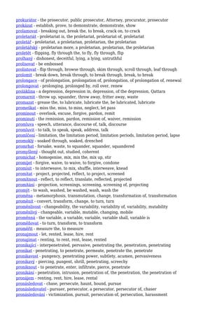 prokurátor - the prosecutor, public prosecutor, Attorney, procurator, prosecutor
prokázat - establish, prove, to demonstrate, demonstrate, show
prolamovat - breaking out, break the, to break, crack on, to crack
proletariát - proletariat is, the proletariat, proletariat of, proletariat
proletář - proletariat, a proletarian, proletarian, the proletarian
proletářský - proletarian more, a proletarian, proletarian, the proletarian
proletět - flipping, fly through the, to fly, fly through, flip
prolhaný - dishonest, deceitful, lying, a lying, untruthful
prolisovat - be embossed
prolistovat - flip through, browse through, skim through, scroll through, leaf through
prolomit - break down, break through, to break through, break, to break
prolongace - of prolongation, prolongation of, prolongation, of prolongation of, renewal
prolongovat - prolonging, prolonged by, roll over, renew
proláklina - a depression, depression in, depression, of the depression, Qattara
promarnit - throw up, squander, throw away, fritter away, waste
promazat - grease the, to lubricate, lubricate the, be lubricated, lubricate
promeškat - miss the, miss, to miss, neglect, let pass
prominout - overlook, excuse, forgive, pardon, remit
prominutí - the remission, pardon, remission of, waiver, remission
promluva - speech, utterance, discourse of, talk, discourse
promluvit - to talk, to speak, speak, address, talk
promlčení - limitation, the limitation period, limitation periods, limitation period, lapse
promoklý - soaked through, soaked, drenched
promrhat - forsake, waste, to squander, squander, squandered
promyšlený - thought out, studied, coherent
promíchat - homogenise, mix, mix the, mix up, stir
promíjet - forgive, waive, to waive, to forgive, condone
promísit - to interweave, to mix, shuffle, interweave, knead
promítat - project, projected, reflect, to project, screened
promítnout - reflect, to reflect, translate, reflected, projected
promítání - projection, screenings, screening, screening of, projecting
promýt - to wash, washed, be washed, wash, wash the
proměna - metamorphosis, transmutation, change, transformation of, transformation
proměnit - convert, transform, change, to turn, turn
proměnlivost - changeability, the variability, variability of, variability, mutability
proměnlivý - changeable, variable, mutable, changing, mobile
proměnná - the variable, a variable, variable, variable shall, variable is
proměňovat - to turn, transform, to transform
proměřit - measure the, to measure
pronajmout - let, rented, lease, hire, rent
pronajímat - renting, to rent, rent, lease, rented
pronikající - interpenetrated, pervasive, penetrating the, penetration, penetrating
pronikat - penetrating, to penetrate, permeate, penetrate the, penetrate
pronikavost - pungency, penetrating power, subtlety, acumen, pervasiveness
pronikavý - piercing, pungent, shrill, penetrating, screechy
proniknout - to penetrate, enter, infiltrate, pierce, penetrate
pronikání - penetration, intrusion, penetration of, the penetration, the penetration of
pronájem - renting, rent, hire, lease, rental
pronásledovat - chase, persecute, haunt, hound, pursue
pronásledovatel - pursuer, persecutor, a persecutor, persecutor of, chaser
pronásledování - victimization, pursuit, persecution of, persecution, harassment
 