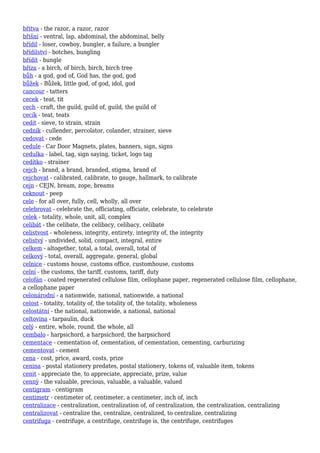 břitva - the razor, a razor, razor
břišní - ventral, lap, abdominal, the abdominal, belly
břídil - loser, cowboy, bungler, a failure, a bungler
břídilství - botches, bungling
břídit - bungle
bříza - a birch, of birch, birch, birch tree
bůh - a god, god of, God has, the god, god
bůžek - Bůžek, little god, of god, idol, god
cancour - tatters
cecek - teat, tit
cech - craft, the guild, guild of, guild, the guild of
cecík - teat, teats
cedit - sieve, to strain, strain
cedník - cullender, percolator, colander, strainer, sieve
cedovat - cede
cedule - Car Door Magnets, plates, banners, sign, signs
cedulka - label, tag, sign saying, ticket, logo tag
cedítko - strainer
cejch - brand, a brand, branded, stigma, brand of
cejchovat - calibrated, calibrate, to gauge, hallmark, to calibrate
cejn - CEJN, bream, zope, breams
ceknout - peep
cele - for all over, fully, cell, wholly, all over
celebrovat - celebrate the, officiating, officiate, celebrate, to celebrate
celek - totality, whole, unit, all, complex
celibát - the celibate, the celibacy, celibacy, celibate
celistvost - wholeness, integrity, entirety, integrity of, the integrity
celistvý - undivided, solid, compact, integral, entire
celkem - altogether, total, a total, overall, total of
celkový - total, overall, aggregate, general, global
celnice - customs house, customs office, customhouse, customs
celní - the customs, the tariff, customs, tariff, duty
celofán - coated regenerated cellulose film, cellophane paper, regenerated cellulose film, cellophane,
a cellophane paper
celonárodní - a nationwide, national, nationwide, a national
celost - totality, totality of, the totality of, the totality, wholeness
celostátní - the national, nationwide, a national, national
celtovina - tarpaulin, duck
celý - entire, whole, round, the whole, all
cembalo - harpsichord, a harpsichord, the harpsichord
cementace - cementation of, cementation, of cementation, cementing, carburizing
cementovat - cement
cena - cost, price, award, costs, prize
cenina - postal stationery predates, postal stationery, tokens of, valuable item, tokens
cenit - appreciate the, to appreciate, appreciate, prize, value
cenný - the valuable, precious, valuable, a valuable, valued
centigram - centigram
centimetr - centimeter of, centimeter, a centimeter, inch of, inch
centralizace - centralization, centralization of, of centralization, the centralization, centralizing
centralizovat - centralize the, centralize, centralized, to centralize, centralizing
centrifuga - centrifuge, a centrifuge, centrifuge is, the centrifuge, centrifuges
 