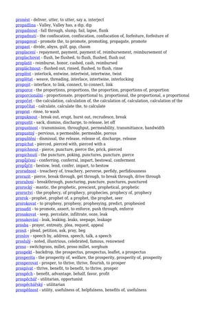 pronést - deliver, utter, to utter, say a, interject
propadlina - Valley, Valley has, a dip, dip
propadnout - fall through, slump, fail, lapse, flunk
propadnutí - the confiscation, confiscation, confiscation of, forfeiture, forfeiture of
propagovat - promote the, to promote, promoting, propagate, promote
propast - divide, abyss, gulf, gap, chasm
proplacení - repayment, payment, payment of, reimbursement, reimbursement of
proplachovat - flush, be flushed, to flush, flushed, flush out
proplatit - reimburse, honor, cashed, cash, reimbursed
propláchnout - flushed out, rinsed, flushed, to flush, rinse
proplést - interlock, entwine, intertwist, intertwine, twist
proplétat - weave, threading, interlace, intertwine, interlocking
propojit - interface, to link, connect, to connect, link
proporce - the proportions, proportions, the proportion, proportions of, proportion
proporcionální - proportionate, proportional to, proportional, the proportional, a proportional
propočet - the calculation, calculation of, the calculation of, calculation, calculation of the
propočítat - calculate, calculate the, to calculate
proprat - rinse, to wash
propuknout - break out, erupt, burst out, recrudesce, break
propustit - sack, dismiss, discharge, to release, let off
propustnost - transmission, throughput, permeability, transmittance, bandwidth
propustný - pervious, a permeable, permeable, porous
propuštění - dismissal, the release, release of, discharge, release
propíchat - pierced, pierced with, pierced with a
propíchnout - pierce, puncture, pierce the, prick, pierced
propíchnutí - the puncture, poking, punctures, puncture, pierce
propůjčení - conferring, conferral, impart, bestowal, conferment
propůjčit - bestow, lend, confer, impart, to bestow
proradnost - treachery of, treachery, perverse, perfidy, perfidiousness
prorazit - pierce, break through, get through, to break through, drive through
proražení - breakthrough, puncturing, puncture, punctures, punctured
prorocký - mantic, the prophetic, prescient, prophetical, prophetic
proroctví - the prophecy, of prophecy, prophecies, prophecy of, prophecy
prorok - prophet, prophet of, a prophet, the prophet, seer
prorokovat - to prophesy, prophesy, prophesying, predict, prophesied
prosadit - to promote, assert, to enforce, push through, enforce
prosakovat - seep, percolate, infiltrate, ooze, leak
prosakování - leak, leaking, leaks, seepage, leakage
prosba - prayer, entreaty, plea, request, appeal
prosit - plead, petition, ask, pray, beg
proslov - speech by, address, speech, talk, a speech
proslulý - noted, illustrious, celebrated, famous, renowned
proso - switchgrass, millet, proso millet, sorghum
prospekt - backdrop, the prospectus, prospectus, leaflet, a prospectus
prosperita - the prosperity of, welfare, the prosperity, prosperity of, prosperity
prosperovat - prosper, to thrive, thrive, flourish, to prosper
prospívat - thrive, benefit, to benefit, to thrive, prosper
prospěch - benefit, advantage, behalf, favor, profit
prospěchář - utilitarian, opportunist
prospěchářský - utilitarian
prospěšnost - utility, usefulness of, helpfulness, benefits of, usefulness
 