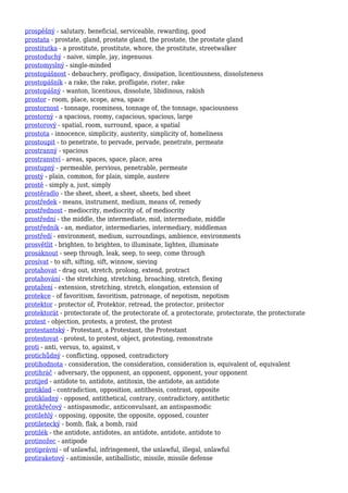 prospěšný - salutary, beneficial, serviceable, rewarding, good
prostata - prostate, gland, prostate gland, the prostate, the prostate gland
prostitutka - a prostitute, prostitute, whore, the prostitute, streetwalker
prostoduchý - naive, simple, jay, ingenuous
prostomyslný - single-minded
prostopášnost - debauchery, profligacy, dissipation, licentiousness, dissoluteness
prostopášník - a rake, the rake, profligate, rioter, rake
prostopášný - wanton, licentious, dissolute, libidinous, rakish
prostor - room, place, scope, area, space
prostornost - tonnage, roominess, tonnage of, the tonnage, spaciousness
prostorný - a spacious, roomy, capacious, spacious, large
prostorový - spatial, room, surround, space, a spatial
prostota - innocence, simplicity, austerity, simplicity of, homeliness
prostoupit - to penetrate, to pervade, pervade, penetrate, permeate
prostranný - spacious
prostranství - areas, spaces, space, place, area
prostupný - permeable, pervious, penetrable, permeate
prostý - plain, common, for plain, simple, austere
prostě - simply a, just, simply
prostěradlo - the sheet, sheet, a sheet, sheets, bed sheet
prostředek - means, instrument, medium, means of, remedy
prostřednost - mediocrity, mediocrity of, of mediocrity
prostřední - the middle, the intermediate, mid, intermediate, middle
prostředník - an, mediator, intermediaries, intermediary, middleman
prostředí - environment, medium, surroundings, ambience, environments
prosvětlit - brighten, to brighten, to illuminate, lighten, illuminate
prosáknout - seep through, leak, seep, to seep, come through
prosívat - to sift, sifting, sift, winnow, sieving
protahovat - drag out, stretch, prolong, extend, protract
protahování - the stretching, stretching, broaching, stretch, flexing
protažení - extension, stretching, stretch, elongation, extension of
protekce - of favoritism, favoritism, patronage, of nepotism, nepotism
protektor - protector of, Protektor, retread, the protector, protector
protektorát - protectorate of, the protectorate of, a protectorate, protectorate, the protectorate
protest - objection, protests, a protest, the protest
protestantský - Protestant, a Protestant, the Protestant
protestovat - protest, to protest, object, protesting, remonstrate
proti - anti, versus, to, against, v
protichůdný - conflicting, opposed, contradictory
protihodnota - consideration, the consideration, consideration is, equivalent of, equivalent
protihráč - adversary, the opponent, an opponent, opponent, your opponent
protijed - antidote to, antidote, antitoxin, the antidote, an antidote
protiklad - contradiction, opposition, antithesis, contrast, opposite
protikladný - opposed, antithetical, contrary, contradictory, antithetic
protikřečový - antispasmodic, anticonvulsant, an antispasmodic
protilehlý - opposing, opposite, the opposite, opposed, counter
protiletecký - bomb, flak, a bomb, raid
protilék - the antidote, antidotes, an antidote, antidote, antidote to
protinožec - antipode
protiprávní - of unlawful, infringement, the unlawful, illegal, unlawful
protiraketový - antimissile, antiballistic, missile, missile defense
 