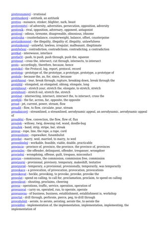 protirozumový - irrational
protitankový - antitank, an antitank
protiva - nuisance, stinker, blighter, nark, beast
protivenství - of adversity, adversities, persecution, opposition, adversity
protivník - rival, opposition, adversary, opponent, antagonist
protivný - odious, tiresome, disagreeable, obnoxious, irksome
protiváha - counterbalance, counterweight, balance, offset, counterpoise
protizákonnost - the illegality, illegality of, illegality, unlawfulness
protizákonný - unlawful, lawless, irregular, malfeasant, illegitimate
protiřečení - contradiction, contradictions, contradicting, a contradiction
protkat - interweave, interlace
protlačit - push, to push, push through, push the, squeeze
protnout - cross the, intersect, cut through, intersects, to intersect
proto - accordingly, therefore, because, hence
protokol - the Protocol, log, report, protocol, record
prototyp - prototype of, the prototype, a prototype, prototype, a prototype of
protože - because the, as, for, since, because
protrhnout - tear, break through, rupture, breaking down, break through the
protáhlý - elongated, an elongated, oblong, elongate, long
protáhnout - stretch your, stretch the, elongate, to stretch, stretch
protáhnutí - stretch out, stretch the, stretch
protínat - intersecting, intersect, intersect the, to intersect, cross the
protější - the far, across, far, opposite, the opposite
proud - jet, current, power, stream, flow
proudit - flow, to flow, circulate, pour, stream
proudnicový - streamlined, a streamlined, aerodynamic appeal, an aerodynamic, aerodynamic appeal
of
proudění - flow, convection, the flow, flow of, flux
proutek - willowy, twig, dowsing rod, wand, doodle-bug
proužek - band, strip, stripe, bar, streak
provaz - rope, line, the rope, a rope, cord
provazolezec - ropewalker, funambulist
provdat - marry, wed, married, to marry, to wed
proveditelný - workable, feasible, viable, doable, practicable
provincie - province of, province, the province, the province of, provinces
provinilec - the offender, delinquent, offender, trespasser, wrongdoer
provinění - wrongdoing, offense, guilt, trespass, misconduct
provize - commissions, the commission, commission free, commission
provizorní - provisional, provisory, temporary, makeshift, tentative
provizorně - temporary, a provisional, provisionally, temporarily, was temporarily
provokace - a provocation, of provocation, provocation, provocations
provokovat - heckle, provoking, to provoke, provoke, provoke the
provolat - spend on calling, to call for, proclamation, proclaim, to spend on calling
provolávat - shouting, proclaims, cheering
provoz - operations, traffic, service, operation, operation of
provozovat - carry on, operated, run, to operate, operate
provozovna - of business, business, establishment, establishment is, workshop
provrtat - drill through, perforate, pierce, peg, to drill through
provzdušnit - aerate, to aerate, aerating, aerate the, to aerate the
provádění - implementation of, the implementation, implementation, implementing, the
implementation of
 
