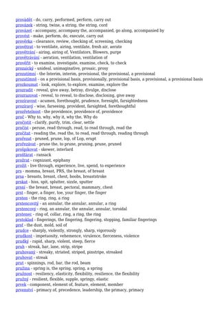 provádět - do, carry, performed, perform, carry out
provázek - string, twine, a string, the string, cord
provázet - accompany, accompany the, accompanied, go along, accompanied by
provést - make, perform, do, execute, carry out
prověrka - clearance, review, checking of, screening, checking
provětrat - to ventilate, airing, ventilate, fresh air, aerate
provětrání - airing, airing of, Ventilators, Blowers, purge
provětrávání - aeration, ventilation, ventilation of
prověřit - to examine, investigate, examine, check, to check
prozaický - unideal, unimaginative, prosaic, prosy
prozatímní - the Interim, interim, provisional, the provisional, a provisional
prozatímně - on a provisional basis, provisionally, provisional basis, a provisional, a provisional basis
prozkoumat - look, explore, to explore, examine, explore the
prozradit - reveal, give away, betray, divulge, disclose
prozrazovat - reveal, to reveal, to disclose, disclosing, give away
prozíravost - acumen, forethought, prudence, foresight, farsightedness
prozíravý - wise, farseeing, provident, farsighted, forethoughtful
prozřetelnost - the providence, providence of, providence
proč - Why to, why, why it, why the, Why do
pročistit - clarify, purify, trim, clear, settle
pročíst - peruse, read through, read, to read through, read the
pročítat - reading the, read the, to read, read through, reading through
prořezat - pruned, prune, lop, of Lop, erupt
prořezávat - prune the, to prune, pruning, prune, pruned
prošpikovat - skewer, interlard
prošťárat - ransack
prožrat - cognizant, epiphany
prožít - live through, experience, live, spend, to experience
prs - momma, breast, PRS, the breast, of breast
prsa - breasts, breast, chest, boobs, breaststroke
prskat - hiss, spit, splutter, sizzle, sputter
prsní - the breast, breast, pectoral, mammary, chest
prst - finger, a finger, toe, your finger, the finger
prsten - the ring, ring, a ring
prstencovitý - an annular, the annular, annular, a ring
prstencový - ring, an annular, the annular, annular, toroidal
prstenec - ring of, collar, ring, a ring, the ring
prstoklad - fingerings, the fingering, fingering, stopping, familiar fingerings
prsť - the dust, mold, soil of
prudce - sharply, violently, strongly, sharp, vigorously
prudkost - impetuosity, vehemence, virulence, fierceness, violence
prudký - rapid, sharp, violent, steep, fierce
pruh - streak, bar, lane, strip, stripe
pruhovaný - streaky, striated, striped, pinstripe, streaked
pruhovat - streak
prut - spinnings, rod, bar, the rod, beam
pružina - spring is, the spring, spring, a spring
pružnost - resiliency, elasticity, flexibility, resilience, the flexibility
pružný - resilient, flexible, supple, springy, elastic
prvek - component, element of, feature, element, member
prvenství - primacy of, precedence, leadership, the primacy, primacy
 