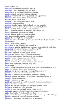 první - the first, first
prvobytný - primitive, the primitive, a primitive
prvorozený - the firstborn, firstborn, first born
prvosenka - primrose, cowslip, polyanthus, primula
prvotní - original, raw, prime, primeval, primitive
prvořadý - of paramount, overriding, primary, prime, paramount
pryskyřice - resin, resins, of resin, gum, the resin
pryž - the rubber, rubber, gum
práce - work, job, employment, working, labor
práchnivět - moulder, molder
prádelna - laundry, laundry facilities, laundry service, a laundry
prádelník - drawers, dresser, chest of drawers, commode, bureau
prádlo - washing, clothes, laundry, linen, underwear
práh - a threshold, threshold of, threshold, the threshold, sill
prám - the raft, raft, the barge, ferry, barge
práskat - banging, nark, crack, slash, cracking
prát - wash, washable, launder, washed, fight
právem - the law, right, law, law of, rightly
právnictví - jurisprudence, the legal field, or Jurisprudence, of legal disciplines, Law or
Jurisprudence
právní - legal, of legal, the legal
právo - right to, law, the right, right, the right to
právoplatnost - validity, lawfulness, the legitimacy, legal validity of, legal validity
právoplatný - valid, ordinary, legal, the rightful, rightful
právě - currently, now, just, very, precisely
prázdniny - vacations, vacation, holiday, holidays
prázdno - void, vacancy, leisure, playtime, nothingness
prázdnota - blank, vacuum, the emptiness, void, emptiness
prázdný - vacant, void, an empty, empty, blank
prášek - a powder, the powder, powders, powder
prémie - premiums, the premium, premium, bonus, bonuses
príma - okey, superduper, smashing, okay, slick
próza - prose
prýštit - welling, emerges spontaneously, burst forth, will pour forth, pour forth
pršet - rain held, to rain, the rain, raining, rain
průbojný - energetic, enterprising, pushful, pushing, aggressive
průběh - run, course of, process, course, running
průběžný - a continuous, rolling, ongoing, continuous, running
průchod - passage, passageway, the passage of, the passage, passage of
průduška - bronchus, windpipe
průhled - vista, view through
průhledný - clear, the transparent, translucent, transparent, a transparent
průjem - Diarrhoea, diarrhea
průjezd - the passage, passage of, the passage of, passage, transit
průkaz - ID, license, pass, card, certificate
průklep - a flimsy, carbon copy of, flimsy, carbon copy, cc
průkopník - a pioneer of, a pioneer, the pioneer, pioneer of, pioneer
průliv - Strait of, the Strait, Strait, Straits, channel
průlom - break, the breakthrough, breakthrough, breakthroughs, a breakthrough
průmysl - the industry, industry, industries, industrial
průmyslník - industrialist, the industrialist, an industrialist
 
