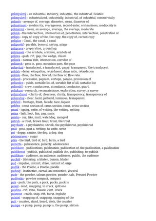 průmyslový - an industrial, industry, industrial, the industrial, Related
průmyslově - industrialized, industrially, industrial, of industrial, commercially
průměr - average of, average, diameter, mean, diameter of
průměrnost - mediocrity, averageness, second-rater, ordinariness, mediocrity is
průměrný - mean, an average, average, the average, moderate
průnik - the intersection, intersection of, penetration, intersection, penetration of
průpis - copy of, copy of the, the copy, the copy of, carbon copy
průplav - Canal, the canal, a canal
průpověď - parable, byword, saying, adage
průprava - preparation, grounding
průramek - the armhole, armhole, armhole at
průrva - gash, rift, gap, the wedge, chasm
průsek - narrow ride, intersection, corridor of
průsmyk - pass in, pass, mountain pass, the pass
průsvitný - translucent, a translucent, gauzy, transparent, the translucent
průtah - delay, elongation, retardment, draw ratio, retardation
průtok - flow, the flow, flow of, the flow of, flow rate
průvod - procession, pageant, cortege, parade, procession of
průvodce - guide, sortable list of, sortable list of all, sortable list
průvodčí - crew, conductress, attendants, conductor, guard
průzkum - research, reconnaissance, exploration, survey, a survey
průzračnost - clarity of, clearness, clarity, transparency, transparency of
průzračný - clear, lucid, pellucid, luminous, transparent
průčelí - frontage, front, facade, face, façade
průřez - cross section of, cross-section, cross, cross section
psaní - typing, write, of writing, the writing, writing
psina - lark, hoot, fun, gag, panic
psisko - cur, tike, mutt, watchdog, mongrel
pstruh - a trout, brown trout, trout, the trout
psychiatr - a psychiatrist, shrink, the psychiatrist, psychiatrist
psát - post, post a, writing, to write, write
psí - doggy, canine, the dog, a dog, dog
ptakopravec - augur
pták - the bird, bird of, bird, birds, a bird
puberta - pubescence, puberty, adolescence
publikace - publications, publication, publication of, the publication, a publication
publikovat - publish, published, publish the, publishing, to publish
publikum - audience, an audience, audiences, public, the audience
puchýř - blistering, a blister, bunion, blister
pud - impulse, instinct, drive, instinct of, urge
pudlík - the Poodle, a Poodle, poodle
pudový - instinctive, carnal, an instinctive, visceral
pudr - the powder, talcum powder, powder, talc, Pressed Powder
pudřenka - powder compact, compact
puk - puck, the puck, a puck, pucks, puck is
pukat - rend, snapping, to crack, split one
puklina - rift, rime, fissure, cleft, crack
puknout - crack, snap, rift, burst, explode
pukání - snapping of, snapping, snapping of the
pult - counter, stand, board, desk, the counter
pumpa - a pump, pump, pump is, the pump, station
 