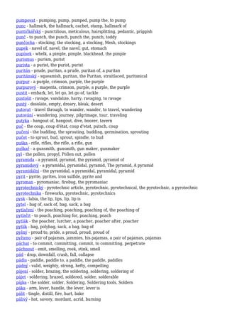 pumpovat - pumping, pump, pumped, pump the, to pump
punc - hallmark, the hallmark, cachet, stamp, hallmark of
puntičkářský - punctilious, meticulous, hairsplitting, pedantic, priggish
punč - to punch, the punch, punch the, punch, toddy
punčocha - stocking, the stocking, a stocking, Mesh, stockings
pupek - navel of, navel, the navel, gut, stomach
pupínek - whelk, a pimple, pimple, blackhead, the pimple
purismus - purism, purist
purista - a purist, the purist, purist
puritán - prude, puritan, a prude, puritan of, a puritan
puritánský - squeamish, puritan, the Puritan, straitlaced, puritanical
purpur - a purple, crimson, purple, the purple
purpurový - magenta, crimson, purple, a purple, the purple
pustit - embark, let, let go, let go of, tackle
pustošit - ravage, vandalize, harry, ravaging, to ravage
pustý - desolate, empty, dreary, bleak, desert
putovat - travel through, to wander, wander, to travel, wandering
putování - wandering, journey, pilgrimage, tour, traveling
putyka - hangout of, hangout, dive, boozer, tavern
puč - the coup, coup d'état, coup d'etat, putsch, coup
pučení - the budding, the sprouting, budding, germination, sprouting
pučet - to sprout, bud, sprout, spindle, to bud
puška - rifle, rifles, the rifle, a rifle, gun
puškař - a gunsmith, gunsmith, gun maker, gunmaker
pyl - the pollen, propyl, Pollen out, pollen
pyramida - a pyramid, pyramid, the pyramid, pyramid of
pyramidový - a pyramidal, pyramidal, pyramid, The pyramid, A pyramid
pyramidální - the pyramidal, a pyramidal, pyramidal, pyramid
pyrit - pyrite, pyrites, iron sulfide, pyrite and
pyroman - pyromaniac, firebug, the pyromaniac
pyrotechnický - pyrotechnic article, pyrotechnic, pyrotechnical, the pyrotechnic, a pyrotechnic
pyrotechnika - fireworks, pyrotechnic, pyrotechnics
pysk - labia, the lip, lips, lip, lip is
pytel - bag of, sack of, bag, sack, a bag
pytlačení - the poaching, poaching, poaching of, the poaching of
pytlačit - to poach, poaching for, poaching, poach
pytlák - the poacher, lurcher, a poacher, poacher after, poacher
pytlík - bag, polybag, sack, a bag, bag of
pyšný - proud to, pride, a proud, proud, proud of
pyžamo - pair of pajamas, jammies, his pajamas, a pair of pajamas, pajamas
páchat - to commit, committing, commit, to committing, perpetrate
páchnout - emit, smelling, reek, stink, smell
pád - drop, downfall, crash, fall, collapse
pádlo - paddle, paddle to, a paddle, the paddle, paddles
pádný - valid, weighty, strong, hefty, compelling
pájení - solder, brazing, the soldering, soldering, soldering of
pájet - soldering, brazed, soldered, solder, solderable
pájka - the solder, solder, Soldering, Soldering tools, Solders
páka - arm, lever, handle, the lever, lever is
pálit - tingle, distill, fire, hurt, bake
pálivý - hot, savory, mordant, acrid, burning
 
