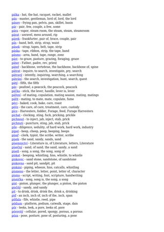 pálka - bat, the bat, racquet, racket, mallet
pán - master, gentleman, lord of, lord, the lord
pánev - frying pan, pelvis, pan, skillet, basin
pár - pair, few, couple, a few, some
pára - vapor, steam room, the steam, steam, steamroom
párat - unravel, mess around, rip
párek - frankfurter, pair of, brace, couple, pair
pás - band, belt, strip, strap, waist
pásek - strap, tapes, belt, tape, strip
páska - tape, ribbon, strip, the tape, band
pásmo - area, band, tape, range, zone
pást - to graze, pasture, grazing, foraging, graze
páter - Father, padre, rev, priest
páteř - backbone, vertebrae, the backbone, backbone of, spine
pátrat - inquire, to search, investigate, pry, search
pátravý - intently, inquiring, searching, a searching
pátrání - the search, investigation, hunt, search, quest
pátý - fifth, the fifth
páv - peafowl, a peacock, the peacock, peacock
páčka - stick, the lever, handle, lever is, lever
páření - of mating, copulation, mating season, mating, matings
pářit - mating, to mate, mate, copulate, fume
péci - baked, cook, bake, care, roast
péče - the care, of care, treatment, care, custody
píce - Harvesters, fodder, Forage, feed, Forage Harvesters
píchat - clocking, sting, fuck, pricking, prickle
píchnout - to inject, jab, inject, stab, prick
píchnutí - puncture, sting, jab, stab, prick
píle - diligence, sedulity, of hard work, hard work, industry
pípat - beep, cheep, peep, beeping, beeps
písař - clerk, typist, the scribe, writer, scribe
písek - the sand, sandy, sands, sand
písemnictví - Literature in, of Literature, letters, Literature
písečný - sand, of sand, the sand, sandy, a sand
píseň - song, a song, the song, song of
pískat - beeping, whistling, hiss, whistle, to whistle
pískovec - sand stone, sandstone, of sandstone
pískovna - sand pit, sandpit, pit
pískání - piping, wheeze, hiss, catcalls, whistling
písmeno - the letter, letter, point, letter of, character
písmo - script, writing, font, scripture, handwriting
písnička - song, song is, the song, a song
píst - piston, plunger, the plunger, a piston, the piston
písčitý - sandy, and sandy
pít - to drink, drink, drink the, drink a, drinking
píď - an inch, inch of, inch of the, inch, span
píšťala - fife, whistle, reed, pipe
pódium - platform, podium, catwalk, stage, dais
pór - leeks, leek, a pore, leeks of, pore
pórovitý - cellular, pored, spongy, porous, a porous
póza - pose, posture, pose of, posturing, a pose
 