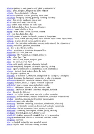 pózovat - posing, to pose, pose in front, pose, pose in front of
pýcha - pride, the pride, the pride of, glory, pride of
pěchota - Corps, the infantry, infantry
pěchovat - upset the, to upset, punning, peen, upset
pěchování - stamping, tamping, punning, ramming, upsetting
pěkný - fine, pretty, handsome, nice, a nice
pěkně - nice, well, pretty, fine, nicely
pěna - lather, froth, mousse, the foam, foam
pěnit - to foam, lather, foam, foaming, effervesce
pěnkava - siskin, chaffinch, finch
pěnový - foam, foamy, a foam, the foam, foamed
pěst - own, fists, hand, fist, a fist
pěstitel - grower, breeder, the breeder, grower of, the grower
pěstoun - foster parent, a foster parent, foster parents, foster father, foster-father
pěstovat - to grow, breed, pursue, cultivate, grow
pěstování - the cultivation, cultivation, growing, cultivation of, the cultivation of
pěstěný - cultivated, groomed, manicured
pět - five, of five, the five, for five
pětiboj - pentathlon, a pentathlon, the pentathlon
pětina - fifth of, a fifth, one fifth
pětiúhelník - The Pentagon, a pentagon, pentagon
pětka - a five, fiver, Five
pěvec - bard of, bard, singer, songbird, poet
pěšec - the pawn, a pawn, Pawn
pěšina - path, a path, pathway, a footpath, footpath
pěšinka - the parting, footpath, parting of, a parting, parting
pěšák - a pawn, foot soldier, an infantryman, pawn, infantryman
přadeno - skein of, hank, a skein, skein, the skein
pře - disputes, argument, re
přeborník - a champion of, champion, champion of, the champion, a champion
přebrat - to assume the, take over, assume the, to take over, assume
přebudovat - to rebuild, to reshape, reshape, rebuild, rebuilt
přebytek - surplus, excess, a surplus, excess of, surplus of
přebytečný - spare, excess, waste, redundant, surplus
přebírat - taking over, assume, to take, take over, take
přeběhlík - a turncoat, defector, a defector, renegade, turncoat
přece - did, yet, do, still, does
přecenit - to revalue, overestimate, overrate, revalue, overvalue
přeceňovat - to overestimate, oversell, overestimate, overvalue, overestimated
přechod - transition, crossing, the transition, passage, pass
přechodník - participle, adverbial
přechodný - transient, temporary, transitional, intermediate, transitory
přechodně - provisionally, temporary, transient, transiently, temporarily
přechovávat - harbor, to possess, Store, keeping of, retain
přecházení - traversing, crossing the, rollover, pacing, crossing
přecházet - to switch, pace, move, to move, pass
přecitlivělý - ticklish, squeamish, mawkish, touchy, hypersensitive
přecpat - the overstock, overstock, overcrowd, overfeed, crowd
přecpávat - overfeed
před - in front of, before the, ago, ahead of, before
předat - impart, refer, hand over, convey, transmit
 