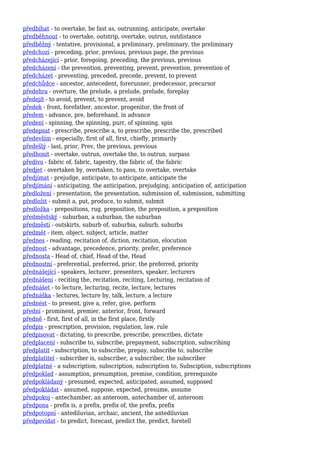 předbíhat - to overtake, be fast as, outrunning, anticipate, overtake
předběhnout - to overtake, outstrip, overtake, outrun, outdistance
předběžný - tentative, provisional, a preliminary, preliminary, the preliminary
předchozí - preceding, prior, previous, previous page, the previous
předcházející - prior, foregoing, preceding, the previous, previous
předcházení - the prevention, preventing, prevent, prevention, prevention of
předcházet - preventing, preceded, precede, prevent, to prevent
předchůdce - ancestor, antecedent, forerunner, predecessor, precursor
předehra - overture, the prelude, a prelude, prelude, foreplay
předejít - to avoid, prevent, to prevent, avoid
předek - front, forefather, ancestor, progenitor, the front of
předem - advance, pre, beforehand, in advance
předení - spinning, the spinning, purr, of spinning, spin
předepsat - prescribe, prescribe a, to prescribe, prescribe the, prescribed
především - especially, first of all, first, chiefly, primarily
předešlý - last, prior, Prev, the previous, previous
předhonit - overtake, outrun, overtake the, to outrun, surpass
předivo - fabric of, fabric, tapestry, the fabric of, the fabric
předjet - overtaken by, overtaken, to pass, to overtake, overtake
předjímat - prejudge, anticipate, to anticipate, anticipate the
předjímání - anticipating, the anticipation, prejudging, anticipation of, anticipation
předložení - presentation, the presentation, submission of, submission, submitting
předložit - submit a, put, produce, to submit, submit
předložka - prepositions, rug, preposition, the preposition, a preposition
předměstský - suburban, a suburban, the suburban
předměstí - outskirts, suburb of, suburbia, suburb, suburbs
předmět - item, object, subject, article, matter
přednes - reading, recitation of, diction, recitation, elocution
přednost - advantage, precedence, priority, prefer, preference
přednosta - Head of, chief, Head of the, Head
přednostní - preferential, preferred, prior, the preferred, priority
přednášející - speakers, lecturer, presenters, speaker, lecturers
přednášení - reciting the, recitation, reciting, Lecturing, recitation of
přednášet - to lecture, lecturing, recite, lecture, lectures
přednáška - lectures, lecture by, talk, lecture, a lecture
přednést - to present, give a, refer, give, perform
přední - prominent, premier, anterior, front, forward
předně - first, first of all, in the first place, firstly
předpis - prescription, provision, regulation, law, rule
předpisovat - dictating, to prescribe, prescribe, prescribes, dictate
předplacení - subscribe to, subscribe, prepayment, subscription, subscribing
předplatit - subscription, to subscribe, prepay, subscribe to, subscribe
předplatitel - subscriber is, subscriber, a subscriber, the subscriber
předplatné - a subscription, subscription, subscription to, Subsciption, subscriptions
předpoklad - assumption, presumption, premise, condition, prerequisite
předpokládaný - presumed, expected, anticipated, assumed, supposed
předpokládat - assumed, suppose, expected, presume, assume
předpokoj - antechamber, an anteroom, antechamber of, anteroom
předpona - prefix is, a prefix, prefix of, the prefix, prefix
předpotopní - antediluvian, archaic, ancient, the antediluvian
předpovídat - to predict, forecast, predict the, predict, foretell
 