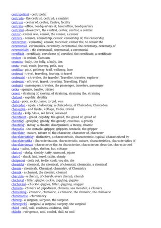 centripetální - centripetal
centrista - the centrist, centrist, a centrist
centrum - center of, center, Centre, facility
centrála - office, headquarters of, head office, headquarters
centrální - downtown, the central, center, central, a central
cenzor - censor was, censor, the censor, a censor
cenzura - censors, censorship, censor, censorship of, the censorship
cenzurovat - censoring, censor, to censor, censor the, to censor the
ceremoniál - ceremonies, ceremony, ceremonial, the ceremony, ceremony of
ceremoniální - the ceremonial, ceremonial, a ceremonial
certifikát - certificate, certificate of, certified, the certificate, a certificate
cesium - is cesium, Caesium
cesmína - holly, the holly, a holly, ilex
cesta - road, route, journey, path, way
cestička - path, pathway, trail, walkway, lane
cestovat - travel, traveling, touring, to travel
cestovatel - a traveler, the traveler, Traveller, traveler, explorer
cestování - of travel, travel, traveling, Travelling, Flight
cestující - passengers, traveler, the passenger, travelers, passenger
cetka - spangle, bauble, trinket
cezení - straining of, sieving, of straining, straining the, straining
chabost - vapidity, debility
chabý - poor, sickly, lame, torpid, wan
chalcedon - agate, chalcedony, a chalcedony, of Chalcedon, Chalcedon
chaloupka - and Gretel, cottage, Cabin, Gretel
chaluha - kelp, Skua, sea hawk, seaweed
chamtivost - greed, cupidity, the greed, the greed of, greed of
chamtivý - grasping, greedy, the greedy, covetous, a greedy
chaotický - messy, a chaotic, disorganized, a messy, chaotic
chapadlo - the tentacle, gripper, grippers, tentacle, the gripper
charakter - nature, nature of, the character, character of, character
charakteristický - distinctive, a characteristic, characteristic, typical, characterized by
charakteristika - characterization, characteristic, nature, characteristics, characteristics of
charakterizovat - characterize the, to characterize, characterize, describe, characterized
chata - cabin, lodge, shelter, hut, cottage
chatrný - shaky, shoddy, tatty, unsound, jejune
chatrč - shack, hut, hovel, cabin, shanty
chcípnout - conk out, to die, conk, you die, die
chemický - chemical, the chemical, of chemical, chemicals, a chemical
chemie - chemicals, Chemical, chemistry, of Chemistry
chemik - a chemist, the chemist, chemist
cherubín - a cherub, of cherub, every cherub, cherub
chichotat - titter, giggle, cackle, giggling, giggles
chichotání - chuckle, giggles, titter, giggling, snigger
chiméra - chimera of, pipedream, chimera, sea monster, a chimera
chimérický - chimeric, chimaeric, a chimeric, the chimeric, the chimaeric
chiromantie - chiromancy
chirurg - a surgeon, surgeon, the surgeon
chirurgický - surgical, a surgical, surgery, the surgical
chlad - cool, cold, coolness, coldness, chill
chladit - refrigerate, cool, cooled, chill, to cool
 