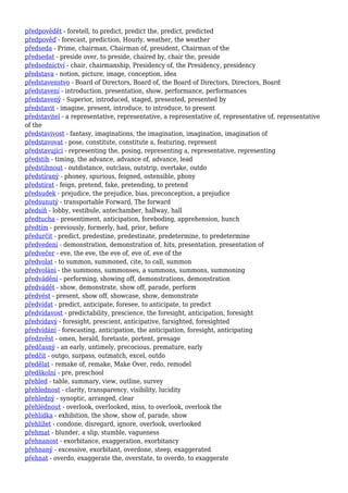 předpovědět - foretell, to predict, predict the, predict, predicted
předpověď - forecast, prediction, Hourly, weather, the weather
předseda - Prime, chairman, Chairman of, president, Chairman of the
předsedat - preside over, to preside, chaired by, chair the, preside
předsednictví - chair, chairmanship, Presidency of, the Presidency, presidency
představa - notion, picture, image, conception, idea
představenstvo - Board of Directors, Board of, the Board of Directors, Directors, Board
představení - introduction, presentation, show, performance, performances
představený - Superior, introduced, staged, presented, presented by
představit - imagine, present, introduce, to introduce, to present
představitel - a representative, representative, a representative of, representative of, representative
of the
představivost - fantasy, imaginations, the imagination, imagination, imagination of
představovat - pose, constitute, constitute a, featuring, represent
představující - representing the, posing, representing a, representative, representing
předstih - timing, the advance, advance of, advance, lead
předstihnout - outdistance, outclass, outstrip, overtake, outdo
předstíraný - phoney, spurious, feigned, ostensible, phony
předstírat - feign, pretend, fake, pretending, to pretend
předsudek - prejudice, the prejudice, bias, preconception, a prejudice
předsunutý - transportable Forward, The forward
předsíň - lobby, vestibule, antechamber, hallway, hall
předtucha - presentiment, anticipation, foreboding, apprehension, hunch
předtím - previously, formerly, had, prior, before
předurčit - predict, predestine, predestinate, predetermine, to predetermine
předvedení - demonstration, demonstration of, hits, presentation, presentation of
předvečer - eve, the eve, the eve of, eve of, eve of the
předvolat - to summon, summoned, cite, to call, summon
předvolání - the summons, summonses, a summons, summons, summoning
předvádění - performing, showing off, demonstrations, demonstration
předvádět - show, demonstrate, show off, parade, perform
předvést - present, show off, showcase, show, demonstrate
předvídat - predict, anticipate, foresee, to anticipate, to predict
předvídavost - predictability, prescience, the foresight, anticipation, foresight
předvídavý - foresight, prescient, anticipative, farsighted, foresighted
předvídání - forecasting, anticipation, the anticipation, foresight, anticipating
předzvěst - omen, herald, foretaste, portent, presage
předčasný - an early, untimely, precocious, premature, early
předčit - outgo, surpass, outmatch, excel, outdo
předělat - remake of, remake, Make Over, redo, remodel
předškolní - pre, preschool
přehled - table, summary, view, outline, survey
přehlednost - clarity, transparency, visibility, lucidity
přehledný - synoptic, arranged, clear
přehlédnout - overlook, overlooked, miss, to overlook, overlook the
přehlídka - exhibition, the show, show of, parade, show
přehlížet - condone, disregard, ignore, overlook, overlooked
přehmat - blunder, a slip, stumble, vagueness
přehnanost - exorbitance, exaggeration, exorbitancy
přehnaný - excessive, exorbitant, overdone, steep, exaggerated
přehnat - overdo, exaggerate the, overstate, to overdo, to exaggerate
 