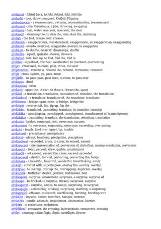 přehnout - folded back, to fold, folded, fold, fold the
přehodit - toss, throw, swapped, Outbid, Flipping
přehodnocení - a reassessment, revision, reconsideration, reassessment
přehození - jibe, throwing a, a jibe, throwing, swapping
přehrada - dam, water reservoir, reservoir, the dam
přehradit - damming the, to dam the, dam, dam the, damming
přehyb - the fold, crease, fold, creases
přehánění - exaggerations, overstatement, exaggeration, an exaggeration, exaggerating
přehánět - overdo, overcast, exaggerate, overact, to exaggerate
přeházet - to shuffle, disarray, disarrange, shuffle
přeháňka - squall, sprinkle, shower, showers
přehýbat - fold, fold up, to fold, fold the, fold in
přehřát - superheat, overheat, overheated, to overheat, overheating
přejet - cross over, to cross, pass, cross, run over
přejmenovat - rename a, rename the, rename, to rename, renamed
přejít - cross, switch, go, pass, move
přejíždět - to pass, pass, pass over, to cross, to pass over
překapat - distil
překapávat - brew
překazit - upset the, thwart, to thwart, thwart the, upset
překlad - a translation, translation, translation of, translate, the translation
překladatel - a translator, translator of, the translator, translator
překlenout - bridge, span, cope, to bridge, bridge the
překlopit - reverse, tilt, flip, tip up, flip the
překládat - translated, translating, translate, to translate, tranship
překládka - transhipping, transhipped, transhipment, transhipment of, transshipment
překládání - translating, translate, the translation, reloading, translation
překonat - bridge, surmount, beat, overcome, surpass
překonávat - to overcome, surpassing, overcome, exceeding, overcoming
překotit - topple, keel over, upset, tip, tumble
překotnost - precipitancy, precipitance
překotný - abrupt, headlong, precipitate, precipitous
překračovat - exceeded, cross, to cross, to exceed, exceed
překroucení - misrepresentation of, perversion of, distortion, misrepresentation, perversion
překroutit - twist, pervert, skew, garble, misinterpret
překročit - not exceed, exceed the, cross, exceed, exceeded
překrucovat - stretch, to twist, perverting, perverting the, fudge
překrásný - a beautiful, beautiful, wonderful, breathtaking, lovely
překrýt - covered with, superimpose, overlay the, overlay, overlap
překrývat - to overlap, overlap the, overlapping, duplicate, overlap
překupník - trafficker, dealer, peddler, middleman, tout
překvapení - surprise, amazement, surprises, a surprise, surprise of
překvapit - be tricked, to surprise, tricked, surprised, surprise
překvapovat - surprise, amaze, to amaze, surprising, to surprise
překvapující - astonishing, striking, surprising, startling, a surprising
překypující - effusive, exuberant, overflowing, bursting, bursting with
překážet - impede, hinder, interfere, hamper, restrain
překážka - hurdle, obstacle, impediment, obstruction, barrier
překřtít - to rechristen, rechristen
překřížení - crossover, the crossing, intersections, crossovers, crossing
přelet - crossing, claim flight, flight, overflight, flyover
 