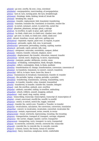 přeletět - go over, overfly, fly over, cross, overshoot
přelidnění - overpopulation, overcrowding, of overpopulation
přelom - turn of, turn, turning point, the turn, breakthrough
přelomení - breakage, kinks, kinking, break of, break the
přelomit - breaking the, snap it
přeložení - transfer, replacement, fold, translated, transferring
přeložit - translate, translate the, translated, to translate, resolve the
přelstít - to outwit, outsmart, outwit, to outwit the, outwit the
přelud - phantom, phantasm, mirage, ghost, a mirage
přelévat - to overflow, to spill, to pour, spill, spill over
přelézat - to climb, climb over, to climb over, clamber over, climb
přelézt - get over, to climb, to climb over, climb, climb over
přelít - decant, transfuse, recast, spill over, spilling over
přemalovat - repainted, repaint, paint over, to repaint, to paint
přemlouvat - persuade, cajole, dub, woo, to persuade
přemlouvání - persuasion, persuading, coaxing, cajoling, suasion
přemluvit - persuade, cajole, prevail, talk, coax
přemoci - overpower, overcome, overwhelm, conquer, defeat
přemístit - remove, transfer, relocate, displace, move
přemístění - displacement, the transfer, relocation, removal, transfer
přemísťovat - moved, move, displacing, to move, repositioning
přemítat - ruminate, ponder, deliberate, revolve, muse
přemýšlení - of thinking, contemplation, think, thought, thinking
přemýšlet - reflect, contemplate, think, to think, meditate
přeměna - transformation of, change, transformation, conversion, conversion of
přeměnit - to transform, transmute, to convert, convert, transform
přenechat - left to, to leave, leave, leave the, leave it
přenos - transmission of, broadcast, transmission, transfer of, transfer
přenosný - the portable, laptop, a laptop, portable, a portable
přenášení - transferring, transmission, carrying, transmitting, carry
přenášet - to transfer, transfer, relay, transmit, transmitted
přenést - transferred, to transfer, transfer the, transfer, delegate
přepad - raid, the overflow, ambush, weir, overflow
přepadat - ambush, cascaded, raiding, to overflow, ambushing
přepadení - attack, robbery, assault, mugging, ambush
přepadnout - raid, assail, mug, waylay, swoop
přepis - transcribing, transcript, transcription, transcript of, transcription of
přeplnit - crowd, overcrowd, overfill the, overfill, to overfill
přepnout - switch, to switch, switch the, toggle, switched
přepojit - transfer the, switch over, Transfer a, Transfer, to transfer
přepočet - recalculation, calculation, the conversion, conversion, translation
přepočítat - convert, to recalculate, recalculate, converted, recalculate the
přepracovat - restate, reprocessed, revise, rework, to revise
přepracování - recast, overwork, reprocessing, recasting, the recasting
přeprava - transportation, transport of, transport, carriage, shipment
přepravce - the carrier, shipper, haulier, carrier, transporter
přepravovat - transporting, carry, transport, to carry, transported
přepsat - to overwrite, overwrite, rewrite, overwrite the, transcribe
přepustit - concede the, to concede the, to concede, concede
přepych - a luxury, luxury, the luxury, luxury of, luxuries
přepychový - fancy, luxurious, sumptuous, lavish, comfortable
 
