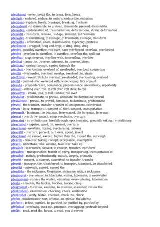 přetrhnout - sever, break the, to break, torn, break
přetrpět - endured, endure, to endure, endure the, enduring
přetržení - rupture, break, breakage, breaking, fracture
přetvařovat - to dissemble, to pretend, dissemble, pretend, dissimulate
přetvoření - deformation of, transformation, deformations, strain, deformation
přetvořit - transform, remake, reshape, remodel, to transform
přetvářet - transforming, to reshape, to transform, reshape, transform
přetvářka - affectation, sham, dissimulation, hypocrisy, pretense
přetáhnout - dragged, drag and drop, to drag, drop, drag
přetéci - possibly overflow, run over, have overflowed, overflow, overflowed
přetéct - overflow in, overflow, to overflow, overflow the, spill out
přetékat - slop, overrun, overflow with, to overflow, overflow
přetínat - cross the, traverse, intersect, to traverse, bisect
přetínání - sawing through, sawing through the
přetížení - overloading, overload of, overloaded, overload, congestion
přetížit - overburden, overload, overtax, overload the, strain
přetěžovat - overstretch, to overload, overloaded, overloading, overload
přetřít - painted over, overcoat with, wipe, wiping, lick of paint
převaha - preponderance, dominance, predominance, ascendancy, superiority
převalit - rolling over, roll, to roll over, roll Over, to roll
převalovat - churn, toss, to roll, tumble, roll over
převládat - predominate, to prevail, dominate, be dominated, prevail
převládnout - prevail, to prevail, dominate, to dominate, predominate
převod - the transfer, transfer, transfer of, assignment, conversion
převoz - ferry, transport, transport of, the transport, transportation
převozník - boatman, the boatman, ferryman of, the ferryman, ferryman
převrat - overthrow, putsch, coup, revolution, overturn
převratný - a revolutionary, breakthrough, epoch-making, groundbreaking, revolutionary
převrhnout - capsize, upset, tilt, overset, overturn
převrácení - overturn, tipping, overturning, rollover
převrátit - overturn, pervert, turn over, upend, invert
převyšovat - to exceed, exceed, higher than the, exceed the, outweigh
převzetí - takeover, taking, receipt, acceptance, assumption
převzít - undertake, take, assume, take over, take up
převádět - to transfer, convert, to convert, transfer, transform
převážení - transportation, transit of, carry, transporting, transportation of
převážně - mainly, predominantly, mostly, largely, primarily
převést - convert, to convert, converted, to transfer, transfer
převézt - transport the, transferred, to transport, transport, be transferred
převýšit - outweigh, exceed, exceed the
přezdívka - the nickname, Username, nickname, nick, a nickname
přezimovat - overwinter, to hibernate, winter, hibernate, to overwinter
přezimování - survive the winter, wintering, overwintering, hibernation
přezka - a buckle, the buckle, buckles, buckle, clasp
přezkoumat - to review, examine, to examine, examined, review the
přezkoušení - examination, checking, check, verification
přezkoušet - verify, tested, checked, check the, check
přečin - misdemeanor, tort, offense, an offense, the offense
přečistit - refine, purified, be purified, be purified by, purified by
přečnívat - overhang, stick out, protrude, overlapping, protrude beyond
přečíst - read, read the, forum, to read, you to review
 