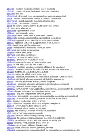 přešetřit - examine, examining, examine the, of examining
přeškolit - retrain, retrained, brainwash, to retrain, retrain the
přeškrtat - blot out
přeškrtnout - struck out, cross out, cross out an, score out, crossed out
přežití - survive, the survival of, survival of, survival, the survival
přežvykovat - munch, ruminate, munching, chewing, chew
přežvýkavec - the ruminant, ruminant
přežít - to survive, survival, survive the, to survive the, survive
při - upon, with, when, at, on
přibližnost - approximation of the
přibližně - approximately, about
přibližovat - zoom, closer, zoom in, draw near, closer to
přibližování - zooming, approximation, approaching, zoom, closer
přiblížení - approach, zoom, zoom the, zoom in, approximation
přiblížit - approach, Out Zoom In, approximate, zoom In, closer
přibít - to nail, tack, nail the, nailed, nail
přibýt - more room for, more room, accrue, be a new
přibývající - increasing, the increasing
přibývat - accrue, swell, grow
přibývání - gain, gains in, increase
přicestovat - arriving, to arrive, arrive
přichystat - prepare, get ready, to get ready
přicházet - come up, to come, arriving, coming, come
přidat - to add, add a, add the, add, to add a
přidružený - ancillary, associate, associated, affiliated, the associated
přidružit - associate, associate the, associate with, to associate, associate a
přidržet - hold the, on hold, hold on, to hold, hold
přidávat - adding, be added, to add, added, add
přidělení - allocation, assignment, the allocation of, allocation of, the allocation
přidělený - attributed, allocated, assigned, attributed to, assigned to
přidělit - allocated, to allocate, allocate, assign, assign the
přidělování - allotment, allocation, allocation of, the allocation, assignment
přihlouplý - sheepish, witted, stupid, goofy
přihláška - APPLICATION FORM, application, application is, application for, the application
přihodit - happen to, happen, have happened, occur, come
přihrádka - tray, bin, compartment, partition, pocket
přijatelnost - acceptability, acceptance, the acceptability, plausibility, acceptability of
přijatelný - an acceptable, tolerable, plausible, acceptable, acceptable to
přijet - to come, reach, come, arrive, to arrive
přijetí - admission, reception, adoption of, adoption, acceptance
přijmout - accept, receive, take, adopt, to adopt
přijímat - to adopt, adopt, receive, accept, take
přijímač - the receiver, a receiver, receiver, set, receiver is
přijít - lose, arrive, come, come up, come in
přijíždět - arrive, to arrive, drive up, arriving, coming
přikazovat - to command, dictate, command the, instruct, to order the
přikládat - attachments, attach, post attachments, enclosing, give
přikrýt - cover up, cover, to cover, drape, cover the
přikrývka - duvet, cover, a blanket, blanket, quilt
přikázat - order, order the, instruct, command, to order
přikázání - commandment, commandments of, the commandments, commandments, the
 