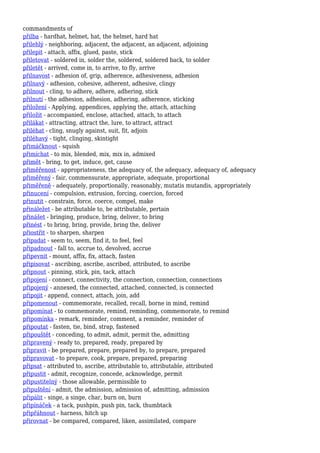 commandments of
přilba - hardhat, helmet, hat, the helmet, hard hat
přilehlý - neighboring, adjacent, the adjacent, an adjacent, adjoining
přilepit - attach, affix, glued, paste, stick
přiletovat - soldered in, solder the, soldered, soldered back, to solder
přiletět - arrived, come in, to arrive, to fly, arrive
přilnavost - adhesion of, grip, adherence, adhesiveness, adhesion
přilnavý - adhesion, cohesive, adherent, adhesive, clingy
přilnout - cling, to adhere, adhere, adhering, stick
přilnutí - the adhesion, adhesion, adhering, adherence, sticking
přiložení - Applying, appendices, applying the, attach, attaching
přiložit - accompanied, enclose, attached, attach, to attach
přilákat - attracting, attract the, lure, to attract, attract
přiléhat - cling, snugly against, suit, fit, adjoin
přiléhavý - tight, clinging, skintight
přimáčknout - squish
přimíchat - to mix, blended, mix, mix in, admixed
přimět - bring, to get, induce, get, cause
přiměřenost - appropriateness, the adequacy of, the adequacy, adequacy of, adequacy
přiměřený - fair, commensurate, appropriate, adequate, proportional
přiměřeně - adequately, proportionally, reasonably, mutatis mutandis, appropriately
přinucení - compulsion, extrusion, forcing, coercion, forced
přinutit - constrain, force, coerce, compel, make
přináležet - be attributable to, be attributable, pertain
přinášet - bringing, produce, bring, deliver, to bring
přinést - to bring, bring, provide, bring the, deliver
přiostřit - to sharpen, sharpen
připadat - seem to, seem, find it, to feel, feel
připadnout - fall to, accrue to, devolved, accrue
připevnit - mount, affix, fix, attach, fasten
připisovat - ascribing, ascribe, ascribed, attributed, to ascribe
připnout - pinning, stick, pin, tack, attach
připojení - connect, connectivity, the connection, connection, connections
připojený - annexed, the connected, attached, connected, is connected
připojit - append, connect, attach, join, add
připomenout - commemorate, recalled, recall, borne in mind, remind
připomínat - to commemorate, remind, reminding, commemorate, to remind
připomínka - remark, reminder, comment, a reminder, reminder of
připoutat - fasten, tie, bind, strap, fastened
připouštět - conceding, to admit, admit, permit the, admitting
připravený - ready to, prepared, ready, prepared by
připravit - be prepared, prepare, prepared by, to prepare, prepared
připravovat - to prepare, cook, prepare, prepared, preparing
připsat - attributed to, ascribe, attributable to, attributable, attributed
připustit - admit, recognize, concede, acknowledge, permit
připustitelný - those allowable, permissible to
připuštění - admit, the admission, admission of, admitting, admission
připálit - singe, a singe, char, burn on, burn
připínáček - a tack, pushpin, push pin, tack, thumbtack
připřáhnout - harness, hitch up
přirovnat - be compared, compared, liken, assimilated, compare
 