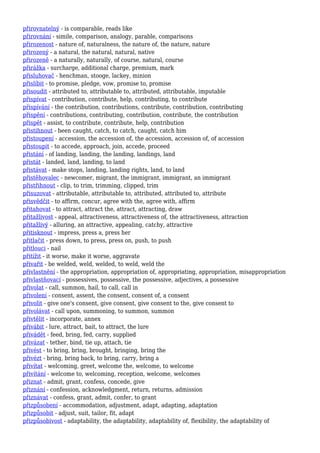 přirovnatelný - is comparable, reads like
přirovnání - simile, comparison, analogy, parable, comparisons
přirozenost - nature of, naturalness, the nature of, the nature, nature
přirozený - a natural, the natural, natural, native
přirozeně - a naturally, naturally, of course, natural, course
přirážka - surcharge, additional charge, premium, mark
přisluhovač - henchman, stooge, lackey, minion
přislíbit - to promise, pledge, vow, promise to, promise
přisoudit - attributed to, attributable to, attributed, attributable, imputable
přispívat - contribution, contribute, help, contributing, to contribute
přispívání - the contribution, contributions, contribute, contribution, contributing
přispění - contributions, contributing, contribution, contribute, the contribution
přispět - assist, to contribute, contribute, help, contribution
přistihnout - been caught, catch, to catch, caught, catch him
přistoupení - accession, the accession of, the accession, accession of, of accession
přistoupit - to accede, approach, join, accede, proceed
přistání - of landing, landing, the landing, landings, land
přistát - landed, land, landing, to land
přistávat - make stops, landing, landing rights, land, to land
přistěhovalec - newcomer, migrant, the immigrant, immigrant, an immigrant
přistřihnout - clip, to trim, trimming, clipped, trim
přisuzovat - attributable, attributable to, attributed, attributed to, attribute
přisvědčit - to affirm, concur, agree with the, agree with, affirm
přitahovat - to attract, attract the, attract, attracting, draw
přitažlivost - appeal, attractiveness, attractiveness of, the attractiveness, attraction
přitažlivý - alluring, an attractive, appealing, catchy, attractive
přitisknout - impress, press a, press her
přitlačit - press down, to press, press on, push, to push
přitlouci - nail
přitížit - it worse, make it worse, aggravate
přivařit - be welded, weld, welded, to weld, weld the
přivlastnění - the appropriation, appropriation of, appropriating, appropriation, misappropriation
přivlastňovací - possessives, possessive, the possessive, adjectives, a possessive
přivolat - call, summon, hail, to call, call in
přivolení - consent, assent, the consent, consent of, a consent
přivolit - give one's consent, give consent, give consent to the, give consent to
přivolávat - call upon, summoning, to summon, summon
přivtělit - incorporate, annex
přivábit - lure, attract, bait, to attract, the lure
přivádět - feed, bring, fed, carry, supplied
přivázat - tether, bind, tie up, attach, tie
přivést - to bring, bring, brought, bringing, bring the
přivézt - bring, bring back, to bring, carry, bring a
přivítat - welcoming, greet, welcome the, welcome, to welcome
přivítání - welcome to, welcoming, reception, welcome, welcomes
přiznat - admit, grant, confess, concede, give
přiznání - confession, acknowledgment, return, returns, admission
přiznávat - confess, grant, admit, confer, to grant
přizpůsobení - accommodation, adjustment, adapt, adapting, adaptation
přizpůsobit - adjust, suit, tailor, fit, adapt
přizpůsobivost - adaptability, the adaptability, adaptability of, flexibility, the adaptability of
 