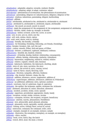 přizpůsobivý - adaptable, adaptive, versatile, resilient, flexible
přizpůsobovat - adapting, adapt, to adapt, customize, adjust
přizvukování - phenomenon of accentuation, the phenomenon of accentuation
přičinlivost - painstaking, diligence of, industriousness, diligence, diligence of the
přičinlivý - studious, industrious, painstaking, diligent, hardworking
přičlenit - affiliate
přičíst - attributable, attributed to the, attributed to, attributable to, attributed
přičítat - attributed to, attributable to, attributed, impute, attributable
přiřknout - the award, an award, award, to award
přiřčení - imply the assignment of, the assignment of, the assignment, assignment of, attributing
přiškrtit - throttle, choke, choke up, strangle, to throttle
přišroubovat - bolted, screwed, screw the, screw, to screw
přišít - sew, to sew, sew on, stitch, sew the
přání - will, wish, wishes, desire, option
přát - wish, want, desire, wish to, wishing
přátelský - friendly, the friendly, a friendly
přátelství - for friendship, friendship, fellowship, are friends, friendships
příboj - breaker, breakers, tide, surf, the surf
příbor - cutlery, utensils, Příbor, fork and spoon, of Příbor
příborník - dresser, a sideboard, cupboard, sideboard, credenza
příbuzenstvo - kinsfolk, kin, kindred, relatives
příbuzenství - of kinship, kinship, kindred, relationship, consanguinity
příbuznost - affinity, kinship, relationship, similarity, relatedness
příbuzná - kinswoman, neighboring, related to, related, relative
příbuzný - relative, cognate, related, akin, kinsman
příbytek - tabernacle, habitation, the tabernacle, dwelling, abode
příběh - story of, tale, story, narrative, the story
příchod - advent, the arrival of, entry, coming, arrival
příchuť - taste of, flavor, smack, flavoring, taste
příchylnost - Devotion, sympathy, affection, fondness
příchytka - clip, bracket, fastener, clamp, the clip
přídavek - addition, allowance, encore, supplement, addition of
přídavkový - supercharges, additions, allowances, additions of, Prídavková
přídavný - an additional, additional, extra, optional, auxiliary
přídech - overtones, hint of, undertone, tinge of, aspiration
přídomek - the epithet, the nickname, epithet, nickname the, nickname
příděl - allotment, allocation of, ration, allocation, allowance
příhoda - incident, accident, stroke, event, episode
příhodný - opportune, providential, appropriate, timely, handy
příjem - reception, receipt, intake, revenue, income
příjemce - consignee, receiver, the recipient, recipient, beneficiary
příjemnost - amenity, suavity, pleasantness, friendliness
příjemný - nice, pleasurable, good, pleasant, pleasing
příjemně - pleasantly, nicely, agreeably, warmly, pleasant
příjezd - Getting, arrive, Getting There, arrival of, arrival
příkaz - instruction, command, the command, order, click
příklad - example, example of, an example, instance, sample
příkladný - illustrative, the exemplary, exemplary, an example, an exemplary
příklonka - clitics, enclitic
příklop - hood, cover, hatch, flap, the hatch
příkop - trench, ditch, moat, the moat, a trench
 
