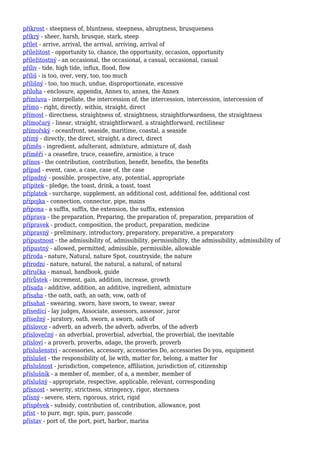 příkrost - steepness of, bluntness, steepness, abruptness, brusqueness
příkrý - sheer, harsh, brusque, stark, steep
přílet - arrive, arrival, the arrival, arriving, arrival of
příležitost - opportunity to, chance, the opportunity, occasion, opportunity
příležitostný - an occasional, the occasional, a casual, occasional, casual
příliv - tide, high tide, influx, flood, flow
příliš - is too, over, very, too, too much
přílišný - too, too much, undue, disproportionate, excessive
příloha - enclosure, appendix, Annex to, annex, the Annex
přímluva - interpellate, the intercession of, the intercession, intercession, intercession of
přímo - right, directly, within, straight, direct
přímost - directness, straightness of, straightness, straightforwardness, the straightness
přímočarý - linear, straight, straightforward, a straightforward, rectilinear
přímořský - oceanfront, seaside, maritime, coastal, a seaside
přímý - directly, the direct, straight, a direct, direct
příměs - ingredient, adulterant, admixture, admixture of, dash
příměří - a ceasefire, truce, ceasefire, armistice, a truce
přínos - the contribution, contribution, benefit, benefits, the benefits
případ - event, case, a case, case of, the case
případný - possible, prospective, any, potential, appropriate
přípitek - pledge, the toast, drink, a toast, toast
příplatek - surcharge, supplement, an additional cost, additional fee, additional cost
přípojka - connection, connector, pipe, mains
přípona - a suffix, suffix, the extension, the suffix, extension
příprava - the preparation, Preparing, the preparation of, preparation, preparation of
přípravek - product, composition, the product, preparation, medicine
přípravný - preliminary, introductory, preparatory, preparative, a preparatory
přípustnost - the admissibility of, admissibility, permissibility, the admissibility, admissibility of
přípustný - allowed, permitted, admissible, permissible, allowable
příroda - nature, Natural, nature Spot, countryside, the nature
přírodní - nature, natural, the natural, a natural, of natural
příručka - manual, handbook, guide
přírůstek - increment, gain, addition, increase, growth
přísada - additive, addition, an additive, ingredient, admixture
přísaha - the oath, oath, an oath, vow, oath of
přísahat - swearing, sworn, have sworn, to swear, swear
přísedící - lay judges, Associate, assessors, assessor, juror
přísežný - juratory, oath, sworn, a sworn, oath of
příslovce - adverb, an adverb, the adverb, adverbs, of the adverb
příslovečný - an adverbial, proverbial, adverbial, the proverbial, the inevitable
přísloví - a proverb, proverbs, adage, the proverb, proverb
příslušenství - accessories, accessory, accessories Do, accessories Do you, equipment
příslušet - the responsibility of, lie with, matter for, belong, a matter for
příslušnost - jurisdiction, competence, affiliation, jurisdiction of, citizenship
příslušník - a member of, member, of a, a member, member of
příslušný - appropriate, respective, applicable, relevant, corresponding
přísnost - severity, strictness, stringency, rigor, sternness
přísný - severe, stern, rigorous, strict, rigid
příspěvek - subsidy, contribution of, contribution, allowance, post
příst - to purr, mgr, spin, purr, passcode
přístav - port of, the port, port, harbor, marina
 