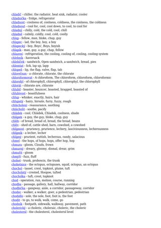 chladič - chiller, the radiator, heat sink, radiator, cooler
chladnička - fridge, refrigerator
chladnost - coolness of, coolness, coldness, the coolness, the coldness
chladnout - cool for, cool, cool down, to cool, to cool for
chladný - chilly, cold, the cold, cool, chill
chladně - calmly, coldly, cool, cold, coolly
chlap - fellow, man, bloke, chap, guy
chlapec - lad, the boy, boy, a boy
chlapecký - boy, Boys', Boys, boyish
chlapík - man, guy, a guy, chap, fellow
chlazení - refrigeration, the cooling, cooling of, cooling, cooling system
chlebník - haversack
chlebíček - sandwich, Open sandwich, a sandwich, bread, pies
chlemtat - lick, lap up, lapp
chlopeň - lip, the flap, valve, flap, tab
chlorečnan - a chlorate, chlorate, the chlorate
chloroformovat - A chloroform, The chloroform, chloroform, chloroformic
chlorofyl - of chlorophyll, chlorophyll, chlorophyl, the chlorophyll
chlorát - chlorate are, chlorate
chlubil - boaster, bouncer, boasted, bragged, boasted of
chlubivost - boastfulness
chlup - whisker, exactly, hairs, hair
chlupatý - hairy, hirsute, furry, fuzzy, rough
chlácholení - reassurance, soothing
chlácholit - soothe, pacify
chládek - cool, Chládek, Chladek, coolness, shade
chlápek - a guy, the guy, bloke, chap, guy
chléb - of bread, bread of, bread, the bread, beans
chlév - shed of, cattle shed, barn, cowshed, a cowshed
chlípnost - pruriency, prurience, lechery, lasciviousness, lecherousness
chlípník - a lecher, lecher
chlípný - prurient, ruttish, lecherous, randy, salacious
chmel - the hops, of hops, hops, offer hop, hop
chmura - gloom, Clouds, frown
chmurný - dreary, gloomy, dismal, drear, grim
chmuřit - gloom
chmýří - fuzz, fluff
chobot - trunk, proboscis, the trunk
chobotnice - the octopus, octopuses, squid, octopus, an octopus
chochol - tassel, crest, topknot, plume, tuft
chocholatý - crested, Hoopoe, tufted
chocholka - tuft, crest, topknot
chod - operation, run, motion, course, running
chodba - passage, gallery, hall, hallway, corridor
chodbička - gangway, aisle, a corridor, passageway, corridor
chodec - walker, a walker, goer, a pedestrian, pedestrian
chodidlo - sole, the sole, foot, foot is, the foot
chodit - to go, to walk, walk, come, go
chodník - footpath, sidewalk, walkway, pavement, path
cholerický - a choleric, choleraic, choleric, the choleric
cholesterol - the cholesterol, cholesterol level
 