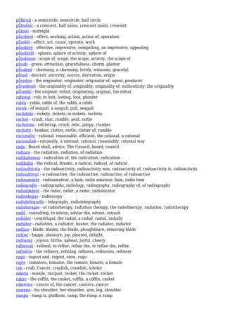půlkruh - a semicircle, semicircle, half circle
půlměsíc - a crescent, half moon, crescent moon, crescent
půlnoc - midnight
působení - effect, working, action, action of, operation
působit - affect, act, cause, operate, work
působivý - effective, impressive, compelling, an impressive, appealing
působiště - sphere, sphere of activity, sphere of
působnost - scope of, scope, the scope, activity, the scope of
půvab - grace, attraction, gracefulness, charm, glamor
půvabný - charming, a charming, lovely, winsome, graceful
původ - descent, ancestry, source, derivation, origin
původce - the originator, originator, originator of, agent, producer
původnost - the originality of, originality, originality of, authenticity, the originality
původní - the original, initial, originating, original, the initial
rabovat - rob, to loot, looting, loot, plunder
rabín - rabbi, rabbi of, the rabbi, a rabbi
racek - of seagull, a seagull, gull, seagull
rachitida - rickety, rickets, in rickets, rachitis
rachot - crash, roar, rumble, peal, rattle
rachotina - rattletrap, crock, relic, jalopy, clunker
rachotit - lumber, clatter, rattle, clatter of, rumble
racionální - rational, reasonable, efficient, the rational, a rational
racionálně - rationally, a rational, rational, reasonably, rational way
rada - Board shall, advice, The Council, board, council
radiace - the radiation, radiation, of radiation
radikalismus - radicalism of, the radicalism, radicalism
radikální - the radical, drastic, a radical, radical, of radical
radioaktivita - the radioactivity, radioactivity was, radioactivity of, radioactivity is, radioactivity
radioaktivní - a radioactive, the radioactive, radioactive, of radioactive
radioamatér - radioamateur, a ham, radio amateur, ham, radio ham
radiografie - radiographs, radiology, radiography, radiography of, of radiography
radiolokátor - the radar, radar, a radar, radiolocator
radioskopie - radioscopy
radiotelegrafie - telegraphy, radiotelegraphy
radioterapie - of radiotherapy, radiation therapy, the radiotherapy, radiation, radiotherapy
radit - consulting, to advise, advise the, advise, consult
radiální - centrifugal, the radial, a radial, radial, radially
radiátor - radiators, a radiator, heater, the radiator, radiator
radlice - blade, blades, the blade, ploughshare, removing blade
radost - happy, pleasure, joy, pleased, delight
radostný - joyous, blithe, upbeat, joyful, cheery
rafinovat - refined, to refine, refine the, to refine the, refine
rafinérie - the refinery, refining, refiners, refineries, refinery
ragú - ragout and, ragout, stew, ragu
rajče - tomatoes, tomatoe, the tomato, tomato, a tomato
rak - crab, Cancer, crayfish, crawfish, lobster
raketa - missile, racquet, racket, the rocket, rocket
rakev - the coffin, the casket, coffin, a coffin, casket
rakovina - cancer of, the cancer, cancers, cancer
rameno - his shoulder, her shoulder, arm, leg, shoulder
rampa - ramp is, platform, ramp, the ramp, a ramp
 