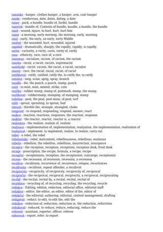 ramínko - hanger, clothes hanger, a hanger, arm, coat hanger
rande - rendezvous, date, dates, dating, a date
ranec - pack, a bundle, bundle of, fardel, bundle
raneček - bundle of, Contents of bundle, bundle, a bundle, the bundle
ranit - wound, injure, to hurt, hurt, hurt him
ranní - a morning, early morning, the morning, early, morning
raný - early, the early, an early, early Middle
raněný - the wounded, hurt, wounded, injured
rapidně - dramatically, sharply, the rapidly, rapidly, is rapidly
rarita - curiosity, a rarity, curio, rarity of, rarity
rasa - ethnicity, race, race of, a race
rasismus - racialism, racism, of racism, the racism
rasista - racist, a racist, racists, supremacist
rasistický - racist, racism, the racist, a racist, racialist
rasový - race, the racial, racial, racist, of racial
ratifikovat - ratify, ratified, ratify the, to ratify the, to ratify
ratolest - twig, scion, sprig, spray, branch
razidlo - die, the punch, a punch, stamp, punch
razit - to mint, mint, minted, strike, coin
razítko - rubber stamp, stamp of, postmark, stamp, the stamp
razítkovat - rubberstamp, stamping, of stamping, stamp
rašelina - peat, the peat, peat moss, of peat, turf
rašit - sprout, sprouting, to sprout, bud
rdousit - throttle the, strangle, strangled, choke
reagovat - to respond, responding, respond, answer, react
reakce - reaction, reactions, responses, the reaction, response
reaktor - the reactor, reactor, reactor is, a reactor
realismus - the realism, realism of, realism
realizace - implementation of, implementation, realization, the implementation, realization of
realizovat - implement, to implement, realize, to realize, carry out
rebel - a rebel, the rebel
rebelantský - rebel, malcontent, rebelliousness, rebellious, mutinous
rebelie - rebellion, the rebellion, rebellions, insurrection, insurgence
recepce - the reception, reception, receptions, reception desk, front desk
recept - prescription, the recipe, formula, a recipe, recipe
recepční - receptionists, reception, the receptionist, concierge, receptionist
recese - the recession, of recession, recession, a recession
recidiva - recidivism, recurrence of, recurrence, relapse, recurrences
recidivista - recidivist, repeat offender, a recidivist
reciprocita - reciprocity, of reciprocity, reciprocity of, reciprocal
reciproční - the reciprocal, reciprocal, reciprocity, a reciprocal, reciprocating
recitál - the recital, recital by, a recital, recital, recital of
recyklace - recycling of, of recycling, recycling, the recycling, recycle
redakce - Editing, edition, redaction, editorial office, editorial staff
redaktor - editor, the editor, an editor, editor of the, editor of
redakční - the editorial, authoring, editorial, content management, drafting
redigovat - redact, to edit, to edit the, edit the
redukce - reduction of, reduction, reduction in, the reduction, reductions
redukovat - reduced, to reduce, reduce, reducing, reduce the
referent - assistant, reporter, officer, referee
referovat - report, refer, to report
 