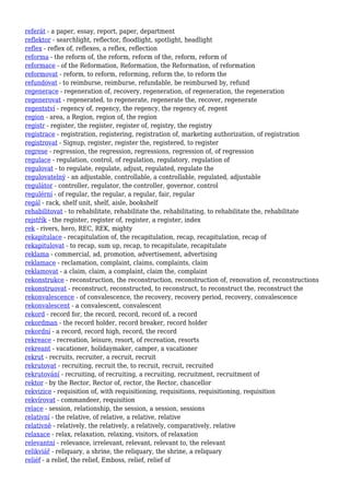 referát - a paper, essay, report, paper, department
reflektor - searchlight, reflector, floodlight, spotlight, headlight
reflex - reflex of, reflexes, a reflex, reflection
reforma - the reform of, the reform, reform of the, reform, reform of
reformace - of the Reformation, Reformation, the Reformation, of reformation
reformovat - reform, to reform, reforming, reform the, to reform the
refundovat - to reimburse, reimburse, refundable, be reimbursed by, refund
regenerace - regeneration of, recovery, regeneration, of regeneration, the regeneration
regenerovat - regenerated, to regenerate, regenerate the, recover, regenerate
regentství - regency of, regency, the regency, the regency of, regent
region - area, a Region, region of, the region
registr - register, the register, register of, registry, the registry
registrace - registration, registering, registration of, marketing authorization, of registration
registrovat - Signup, register, register the, registered, to register
regrese - regression, the regression, regressions, regression of, of regression
regulace - regulation, control, of regulation, regulatory, regulation of
regulovat - to regulate, regulate, adjust, regulated, regulate the
regulovatelný - an adjustable, controllable, a controllable, regulated, adjustable
regulátor - controller, regulator, the controller, governor, control
regulérní - of regular, the regular, a regular, fair, regular
regál - rack, shelf unit, shelf, aisle, bookshelf
rehabilitovat - to rehabilitate, rehabilitate the, rehabilitating, to rehabilitate the, rehabilitate
rejstřík - the register, register of, register, a register, index
rek - rivers, hero, REC, REK, mighty
rekapitulace - recapitulation of, the recapitulation, recap, recapitulation, recap of
rekapitulovat - to recap, sum up, recap, to recapitulate, recapitulate
reklama - commercial, ad, promotion, advertisement, advertising
reklamace - reclamation, complaint, claims, complaints, claim
reklamovat - a claim, claim, a complaint, claim the, complaint
rekonstrukce - reconstruction, the reconstruction, reconstruction of, renovation of, reconstructions
rekonstruovat - reconstruct, reconstructed, to reconstruct, to reconstruct the, reconstruct the
rekonvalescence - of convalescence, the recovery, recovery period, recovery, convalescence
rekonvalescent - a convalescent, convalescent
rekord - record for, the record, record, record of, a record
rekordman - the record holder, record breaker, record holder
rekordní - a record, record high, record, the record
rekreace - recreation, leisure, resort, of recreation, resorts
rekreant - vacationer, holidaymaker, camper, a vacationer
rekrut - recruits, recruiter, a recruit, recruit
rekrutovat - recruiting, recruit the, to recruit, recruit, recruited
rekrutování - recruiting, of recruiting, a recruiting, recruitment, recruitment of
rektor - by the Rector, Rector of, rector, the Rector, chancellor
rekvizice - requisition of, with requisitioning, requisitions, requisitioning, requisition
rekvírovat - commandeer, requisition
relace - session, relationship, the session, a session, sessions
relativní - the relative, of relative, a relative, relative
relativně - relatively, the relatively, a relatively, comparatively, relative
relaxace - relax, relaxation, relaxing, visitors, of relaxation
relevantní - relevance, irrelevant, relevant, relevant to, the relevant
relikviář - reliquary, a shrine, the reliquary, the shrine, a reliquary
reliéf - a relief, the relief, Emboss, relief, relief of
 