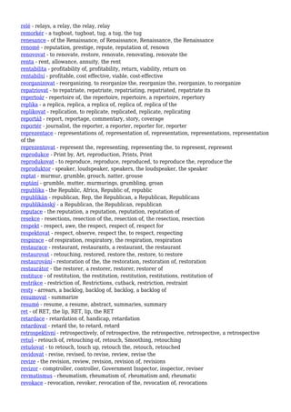 relé - relays, a relay, the relay, relay
remorkér - a tugboat, tugboat, tug, a tug, the tug
renesance - of the Renaissance, of Renaissance, Renaissance, the Renaissance
renomé - reputation, prestige, repute, reputation of, renown
renovovat - to renovate, restore, renovate, renovating, renovate the
renta - rent, allowance, annuity, the rent
rentabilita - profitability of, profitability, return, viability, return on
rentabilní - profitable, cost effective, viable, cost-effective
reorganizovat - reorganizing, to reorganize the, reorganize the, reorganize, to reorganize
repatriovat - to repatriate, repatriate, repatriating, repatriated, repatriate its
repertoár - repertoire of, the repertoire, repertoire, a repertoire, repertory
replika - a replica, replica, a replica of, replica of, replica of the
replikovat - replication, to replicate, replicated, replicate, replicating
reportáž - report, reportage, commentary, story, coverage
reportér - journalist, the reporter, a reporter, reporter for, reporter
reprezentace - representations of, representation of, representation, representations, representation
of the
reprezentovat - represent the, representing, representing the, to represent, represent
reprodukce - Print by, Art, reproduction, Prints, Print
reprodukovat - to reproduce, reproduce, reproduced, to reproduce the, reproduce the
reproduktor - speaker, loudspeaker, speakers, the loudspeaker, the speaker
reptat - murmur, grumble, grouch, natter, grouse
reptání - grumble, mutter, murmurings, grumbling, groan
republika - the Republic, Africa, Republic of, republic
republikán - republican, Rep, the Republican, a Republican, Republicans
republikánský - a Republican, the Republican, republican
reputace - the reputation, a reputation, reputation, reputation of
resekce - resections, resection of the, resection of, the resection, resection
respekt - respect, awe, the respect, respect of, respect for
respektovat - respect, observe, respect the, to respect, respecting
respirace - of respiration, respiratory, the respiration, respiration
restaurace - restaurant, restaurants, a restaurant, the restaurant
restaurovat - retouching, restored, restore the, restore, to restore
restaurování - restoration of the, the restoration, restoration of, restoration
restaurátor - the restorer, a restorer, restorer, restorer of
restituce - of restitution, the restitution, restitution, restitutions, restitution of
restrikce - restriction of, Restrictions, cutback, restriction, restraint
resty - arrears, a backlog, backlog of, backlog, a backlog of
resumovat - summarize
resumé - resume, a resume, abstract, summaries, summary
ret - of RET, the lip, RET, lip, the RET
retardace - retardation of, handicap, retardation
retardovat - retard the, to retard, retard
retrospektivní - retrospectively, of retrospective, the retrospective, retrospective, a retrospective
retuš - retouch of, retouching of, retouch, Smoothing, retouching
retušovat - to retouch, touch up, retouch the, retouch, retouched
revidovat - revise, revised, to revise, review, revise the
revize - the revision, review, revision, revision of, revisions
revizor - comptroller, controller, Government Inspector, inspector, reviser
revmatismus - rheumatism, rheumatism of, rheumatism and, rheumatic
revokace - revocation, revoker, revocation of the, revocation of, revocations
 