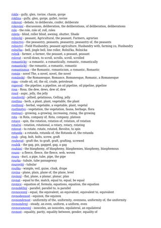 rokle - gully, glen, ravine, chasm, gorge
roklina - gully, glen, gorge, gullet, ravine
rokovat - debate, to deliberate, confer, deliberate
rokování - discussions, deliberation, the deliberations, of deliberation, deliberations
role - the role, role of, roll, roles
roleta - blind, roller blind, awning, shutter, Shade
rolnický - peasant, Agricultural, the peasant, Farmers, agrarian
rolnictvo - the peasantry, peasants, peasantry, peasantry of, the peasants
rolnictví - Field Husbandry, peasant agriculture, Husbandry with, farming co, Husbandry
rolnička - bell, jingle bell, line roller, Rolnička, Rolnicka
rolník - farmer, a farmer, the peasant, a peasant, peasant
rolovat - scroll down, to scroll, scrolls, scroll, scrolled
romanticky - a romantic, a romantically, romantic, romantically
romantický - the romantic, a romantic, romantic
romantismus - the Romantic, romanticism, a romantic, Romantic
román - novel The, a novel, novel, the novel
románský - the Romanesque, Romance, Romanesque, Romanic, a Romanesque
ropa - crude oil, oil, the oil, crude, petroleum
ropovod - the pipeline, a pipeline, an oil pipeline, oil pipeline, pipeline
rosa - Rosa, the dew, dews, dew of, dew
rosol - aspic, jelly, the jelly
rosolovitý - jellied, gelatinous, Gelling, jelly
rostlina - herb, a plant, plant, vegetable, the plant
rostlinný - herbal, vegetable, a vegetable, plant, vegetal
rostlinstvo - vegetation, the vegetation, fauna, herbage, flora
rostoucí - growing, a growing, increasing, rising, the growing
rota - in Rota, company of, Rota, company, platoon
rotace - spin, the rotation, rotation of, rotation, of rotation
rotační - rotation, rotational, a rotary, rotary, rotating
rotovat - to rotate, rotate, rotated, Revolve, to spin
rotunda - a rotunda, rotunda of, the Rotunda of, the rotunda
roub - plug, bolt, bolts, screw, graft
roubovat - graft the, to graft, graft, grafting, screwed
roubík - the gag, pin, gagged, gag, a gag
rouhání - the blasphemy, of blasphemy, blasphemies, blasphemy, blasphemous
rouno - a fleece, fleece, the fleece, web, woven
roura - duct, a pipe, tube, pipe, the pipe
rourka - tubule, tube passageway
rourovitý - tubular
rouška - wimple, veil, guise, cloak, drape
rovina - plane, plain, plane of, the plane, level
rovinný - flat, plane, a planar, planar, plan
rovnat - equal to the, match, equal to, equal, be equal
rovnice - equation of, formula, equations, equation, the equation
rovnoběžný - parallel, parallel to, is parallel
rovnocenný - equal, the equivalent, an equivalent, equivalent to, equivalent
rovnodennost - equinox, the equinox
rovnoměrnost - uniformity of the, uniformity, evenness, uniformity of, the uniformity
rovnoměrný - steady, an even, uniform, a uniform, even
rovnoramenný - isosceles, an isosceles, equilateral, an equilateral
rovnost - equality, parity, equality between, gender, equality of
 