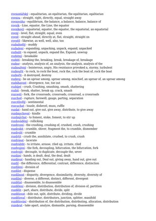 rovnostářský - equalitarian, an egalitarian, the egalitarian, egalitarian
rovnou - straight, right, directly, equal, straight away
rovnováha - equilibrium, the balance, a balance, balance, balance of
rovník - Line, equator, the Line, the equator
rovníkový - equatorial, equator, the equator, the equatorial, an equatorial
rovný - level, flat, straight, equal, even
rovně - straight ahead, directly at, flat, straight, straight on
rovněž - likewise, as well, well, also, too
rozbahnělý - muddy
rozbalení - expanding, unpacking, unpack, expand, unpacked
rozbalit - to expand, unpack, expand the, Expand, unwrap
rozbitný - breakable
rozbití - breaking the, breaking, break, breakage of, breakage
rozbor - analysis, analysis of, an analysis, the analysis, analysis of the
rozbouřený - boisterous, angry, His resistance provoked a, stormy, turbulent
rozbouřit - to rock, to rock the boat, rock the, rock the boat of, rock the boat
rozbořit - it destroyed, destroy
rozbroj - be an uproar among, uproar among, mischief, an uproar of, an uproar among
rozbíhavost - divergence, toe, toe out
rozbíjet - crush, Crashing, smashing, smash, shattering
rozbít - break, shatter, break up, crack, smash
rozcestí - fork, the crossroads, crossroads, crossroad, a crossroads
rozchod - rupture, farewell, gauge, parting, separation
rozcitlivělý - sentimental
rozcuchat - tousle, dishevel, muss, ruffle
rozdat - hand out, give out, give away, distribute, to give away
rozdmychovat - kindle
rozdmýchat - to foment, stoke, foment, to stir up
rozdováděný - rollicking
rozdrcení - the crushing, crushing of, crushed, crush, crushing
rozdrobit - crumble, shiver, fragment the, to crumble, dismember
rozdrolit - crumble
rozdrtit - crush the, annihilate, crushed, to crush, crush
rozdrásat - lacerate
rozdráždit - to irritate, arouse, riled up, irritate, riled
rozdvojení - the fork, decoupling, bifurcation, the bifurcation, fork
rozdvojit - decouple, to duplicate, decouple the, sever
rozdání - hands, is dealt, deal, the deal, dealt
rozdávat - handing out, Deal out, giving away, hand out, give out
rozdíl - the difference, differential, contrast, difference, distinction
rozdílení - division of
rozdílet - dispense
rozdílnost - disparity, divergence, dissimilarity, diversity, diversity of
rozdílný - diverse, a different, distinct, different, divergent
rozdělat - disassemble, to disassemble
rozdělení - division, distribution, distribution of, division of, partition
rozdělit - part, share, distribute, divide, split
rozdělovat - dole out, split, distribute, dividing, divide
rozdělovač - distributor, distributors, junction, splitter, manifold
rozdělování - distribution of, the distribution, distributing, allocation, distribution
rozebrat - take apart, analyze, dismantle, parsing, disassemble
 