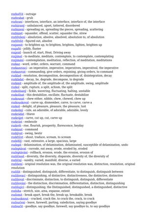 rozhořčit - outrage
rozhrabat - grub
rozhraní - interfaces, interface, an interface, interface of, the interface
rozháraný - unbalanced, upset, tattered, disordered
rozházení - spreading on, spreading the pieces, spreading, scattering
rozházet - squander, offend, scatter, squander the, strew
rozhřešení - absolution, absolve, absolved, absolution to, of absolution
rozhřešit - figured out, absolve
rozjasnit - to brighten up, to brighten, brighten, lighten, brighten up
rozjařit - jollify, fluster
rozjezd - launch of, start, Heat, Driving away
rozjímat - to meditate, meditate, contemplate, to contemplate, contemplating
rozjímání - contemplation, meditation, reflection, of meditation, meditations
rozkaz - word, order, orders, warrant, command
rozkazovací - an imperative, imperative, imperatives, imperatival, the imperative
rozkazovat - commanding, give orders, enjoining, giving orders, to command
rozklad - resolution, decomposition, decomposition of, disintegration, decay
rozkládat - decay, lie, degrade, decompose, to degrade
rozkmit - amplitude of, the amplitude of, the amplitude, swing, amplitude
rozkol - split, rupture, a split, schism, the split
rozkolísaný - fickle, wavering, fluctuating, halting, unstable
rozkolísat - this destabilize, oscillate, fluctuate, destabilize
rozkousat - chew either, nibble, chew, chewed, chew up
rozkouskovat - carve up, dismember, carve, to carve, carve a
rozkoš - delight, of pleasure, pleasure, the pleasure, lust
rozkošný - cute, an adorable, of adorable, adorable, lovely
rozkrádat - thieve
rozkrájet - carve, cut up, cut, carve up
rozkrást - embezzle
rozkvět - rise, flourish, prosperity, florescence, heyday
rozkázat - command
rozkývat - swing, bestir
rozkřičet - shout, traduce, scream, to scream
rozlehlý - vast, extensive, a large, spacious, large
rozlepit - delamination, of delamination, delaminated, susceptible of delamination, undo
rozleptávat - corrode, eat away, erode, eroded by, eroded
rozleptávání - rollback, erosion, erode, the erosion, erosion of
rozličnost - diversity, the diversity, disparate, diversity of, the diversity of
rozličný - sundry, varied, manifold, diverse, a varied
rozlišení - original resolution was, the original resolution was, distinction, resolution, original
resolution
rozlišit - distinguished, distinguish, differentiate, to distinguish, distinguish between
rozlišovací - distinguishing, of distinctive, distinctiveness, the distinctive, distinctive
rozlišovat - discriminate, distinction, to distinguish, distinguish, differentiate
rozlišování - the distinction, discrimination, differentiation, distinction, distinguishing
rozlišující - distinguishing, the Distinguished, distinguished, a distinguished, distinctive
rozloha - stretch, size, area, expanse, extent
rozlomit - break apart, break the, break up, breakable, break
rozlousknout - cracked, crack the, to crack the, crack, to crack
rozloučení - leave, farewell, parting, valediction, saying goodbye
rozloučit - goodbye, say goodbye, farewell, say goodbye to, to say goodbye
 