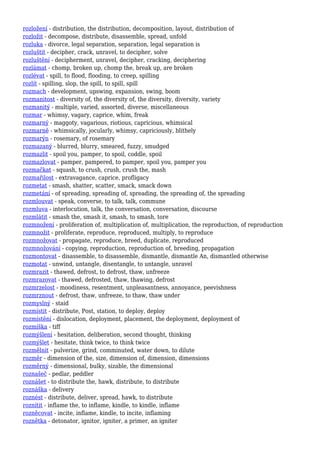 rozložení - distribution, the distribution, decomposition, layout, distribution of
rozložit - decompose, distribute, disassemble, spread, unfold
rozluka - divorce, legal separation, separation, legal separation is
rozluštit - decipher, crack, unravel, to decipher, solve
rozluštění - decipherment, unravel, decipher, cracking, deciphering
rozlámat - chomp, broken up, chomp the, break up, are broken
rozlévat - spill, to flood, flooding, to creep, spilling
rozlít - spilling, slop, the spill, to spill, spill
rozmach - development, upswing, expansion, swing, boom
rozmanitost - diversity of, the diversity of, the diversity, diversity, variety
rozmanitý - multiple, varied, assorted, diverse, miscellaneous
rozmar - whimsy, vagary, caprice, whim, freak
rozmarný - maggoty, vagarious, riotious, capricious, whimsical
rozmarně - whimsically, jocularly, whimsy, capriciously, blithely
rozmarýn - rosemary, of rosemary
rozmazaný - blurred, blurry, smeared, fuzzy, smudged
rozmazlit - spoil you, pamper, to spoil, coddle, spoil
rozmazlovat - pamper, pampered, to pamper, spoil you, pamper you
rozmačkat - squash, to crush, crush, crush the, mash
rozmařilost - extravagance, caprice, profligacy
rozmetat - smash, shatter, scatter, smack, smack down
rozmetání - of spreading, spreading of, spreading, the spreading of, the spreading
rozmlouvat - speak, converse, to talk, talk, commune
rozmluva - interlocution, talk, the conversation, conversation, discourse
rozmlátit - smash the, smash it, smash, to smash, tore
rozmnožení - proliferation of, multiplication of, multiplication, the reproduction, of reproduction
rozmnožit - proliferate, reproduce, reproduced, multiply, to reproduce
rozmnožovat - propagate, reproduce, breed, duplicate, reproduced
rozmnožování - copying, reproduction, reproduction of, breeding, propagation
rozmontovat - disassemble, to disassemble, dismantle, dismantle An, dismantled otherwise
rozmotat - unwind, untangle, disentangle, to untangle, unravel
rozmrazit - thawed, defrost, to defrost, thaw, unfreeze
rozmrazovat - thawed, defrosted, thaw, thawing, defrost
rozmrzelost - moodiness, resentment, unpleasantness, annoyance, peevishness
rozmrznout - defrost, thaw, unfreeze, to thaw, thaw under
rozmyslný - staid
rozmístit - distribute, Post, station, to deploy, deploy
rozmístění - dislocation, deployment, placement, the deployment, deployment of
rozmíška - tiff
rozmýšlení - hesitation, deliberation, second thought, thinking
rozmýšlet - hesitate, think twice, to think twice
rozmělnit - pulverize, grind, comminuted, water down, to dilute
rozměr - dimension of the, size, dimension of, dimension, dimensions
rozměrný - dimensional, bulky, sizable, the dimensional
roznašeč - pedlar, peddler
roznášet - to distribute the, hawk, distribute, to distribute
roznáška - delivery
roznést - distribute, deliver, spread, hawk, to distribute
roznítit - inflame the, to inflame, kindle, to kindle, inflame
rozněcovat - incite, inflame, kindle, to incite, inflaming
roznětka - detonator, ignitor, igniter, a primer, an igniter
 