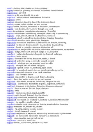 rozpad - disintegration, dissolution, breakup, decay
rozpaky - confusion, quandary, discomfort, puzzlement, embarrassment
rozparcelovat - parceled
rozparek - a slit, vent, the slit, slit in, slit
rozpačitost - embarrassment, bewilderment, diffidence
rozpečetit - unseal
rozpitvat - dissected, dissect it, dissect the, to dissect, dissect
rozplést - unravel, unknit, unplait, untwist, untwine
rozpojit - unlink, uncouple, disconnect, to disconnect, disconnected
rozpoltit - tear, disunite, cleave, cleave through, tear apart
rozpor - inconsistency, contradiction, discrepancy, rift, conflict
rozporný - inconsistent, contradictory, discrepant, conflicting, is contradictory
rozpoutat - begin, unleash, unleash the, to unleash, unleash a
rozpouštěcí - dissolver, dissolving, the dissolution, stripping, dissolution
rozpouštějící - dissolves, melt, solubilizing, dissolving
rozpouštění - dissolution, dissolution of, the dissolution, dissolve, dissolving
rozpouštět - to dissolve, dissolve, dissolve the, dissolving the, dissolving
rozpoznat - detect, to recognize, recognize, distinguish, tell
rozpoznatelný - a recognizable, discernible, identifiable, distinguishable, recognizable
rozpočet - budget, the budget, a budget, budget of the, budget of
rozpočtový - budget, the budgetary, financial, the financial, budgetary
rozpraskat - burst, bursty
rozprava - discourse, the debate, discussion, debate, a debate
rozprašovat - pulverize, spray, to spray, be sprayed, sprayed
rozprašovač - nebulizer, sprayer, atomizer, spray, sprinkler
rozprodej - selling off, sell off, sold off, stripping
rozprostírat - spread, spread out, stretching, span, extend
rozprostřít - to spread out, stretch the, can stretch, spread a, spread the
rozproudit - reignited, stimulate, brisk, spark, circulates
rozprávět - talk, converse, dissert
rozprášit - disperse the, to disperse, rout, disperse, break up
rozptyl - dispersion, scatter, scattering, spread, variance
rozptylovat - distractions, distracted, distracting, dissipate, distract
rozptylování - a distraction, distractions, dispersal, dispersion, distraction
rozptýlení - dispersion of, dissipation, distraction, dispersion, dispersal
rozptýlit - disperse, scatter, distract, dispel, dissipate
rozpukat - chap
rozpustilý - mischievous, ribald, impish, naughty
rozpustit - melt, disband, dissolved, dissolve, dismiss
rozpustitelný - dissolvable, solvable by, solvable
rozpustnost - dissolution, the solubility of, solubility of, solubility, the solubility
rozpustný - the soluble, a soluble, soluble
rozpuštění - dissolution of, reconstitution, dissolve, the dissolution, dissolution
rozpálit - to become hot, become hot, inflame
rozpárat - rip, unrip, unpick, unseam, unravel
rozpínat - stretch, to expand, expand
rozpínavost - expansion of, expansion, expansibility, expansionism, expansiveness
rozpínavý - the expandable, expandable, expansive, an expandable
rozpětí - range, margins, span, spread, margin
rozpřáhnout - outstretch, stretch out
rozpůlit - divide a, halve, divide, divide in half, bisect
 